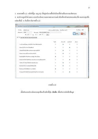 37
3. จากภาพที่ 4.21 คลิกที่ปุ่ม เมนู EQ ที่อยู่หลังรายชื่อนักเรียนที่ท่านต้องการจะคัดกรอง
4. จะปรากฏหน้าต่างของ แบบประเมินความฉลาดทางอารมณ์ คลิกเลือกคาตอบของแต่ละข้อ จนครบทุกข้อ
แต่ละข้อมี 4 ตัวเลือก ดังภาพที่ 4.22
ภาพที่ 4.22
เมื่อทาแบบประเมินครบทุกข้อแล้วคลิกที่ปุ่ม บันทึก เพื่อทาการบันทึกข้อมูล
 