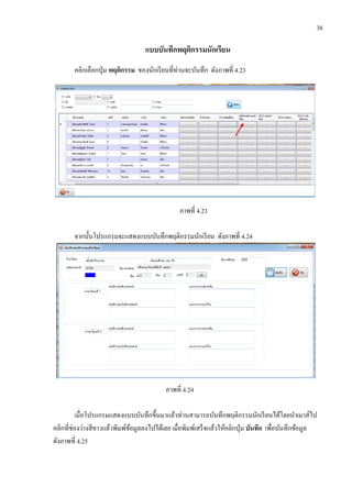 38
แบบบันทึกพฤติกรรมนักเรียน
คลิกเลือกปุ่ม พฤติกรรม ของนักเรียนที่ท่านจะบันทึก ดังภาพที่ 4.23
ภาพที่ 4.23
จากนั้นโปรแกรมจะแสดงแบบบันทึกพฤติกรรมนักเรียน ดังภาพที่ 4.24
ภาพที่ 4.24
เมื่อโปรแกรมแสดงแบบบันทึกขึ้นมาแล้วท่านสามารถบันทึกพฤติกรรมนักเรียนได้โดยนาเมาส์ไป
คลิกที่ช่องว่างสีขาวแล้วพิมพ์ข้อมูลลงไปได้เลย เมื่อพิมพ์เสร็จแล้วให้คลิกปุ่ม บันทึก เพื่อบันทึกข้อมูล
ดังภาพที่ 4.25
 