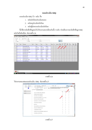 40
แบบประเมิน SDQ
แบบประเมิน SDQ มี 3 ฉบับ คือ
1. ฉบับนักเรียนประเมินตนเอง
2. ฉบับครูประเมินนักเรียน
3. ฉบับผู้ปกครองประเมินนักเรียน
ซึ่งวิธีการบันทึกข้อมูลลงในโปรแกรมจะเหมือนกันทั้ง 3 ฉบับ ท่านต้องการจะบันทึกข้อมูล SDQ
ฉบับใดก็คลิกเลือก ดังภาพที่ 4.26
ภาพที่ 4.26
โปรแกรมจะแสดงแบบประเมิน SDQ ดังภาพที่ 4.27
ภาพที่ 4.27
 