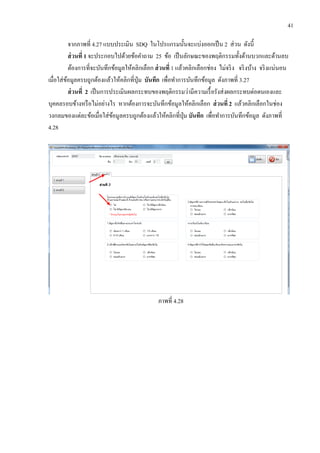 41
จากภาพที่ 4.27 แบบประเมิน SDQ ในโปรแกรมนั้นจะแบ่งออกเป็น 2 ส่วน ดังนี้
ส่วนที่ 1 จะประกอบไปด้วยข้อคาถาม 25 ข้อ เป็นลักษณะของพฤติกรรมทั้งด้านบวกและด้านลบ
ต้องการที่จะบันทึกข้อมูลให้คลิกเลือก ส่วนที่ 1 แล้วคลิกเลือกช่อง ไม่จริง จริงบ้าง จริงแน่นอน
เมื่อใส่ข้อมูลครบถูกต้องแล้วให้คลิกที่ปุ่ม บันทึก เพื่อทาการบันทึกข้อมูล ดังภาพที่ 3.27
ส่วนที่ 2 เป็นการประเมินผลกระทบของพฤติกรรมว่ามีความเรื้อรังส่งผลกระทบต่อตนเองและ
บุคคลรอบข้างหรือไม่อย่างไร หากต้องการจะบันทึกข้อมูลให้คลิกเลือก ส่วนที่ 2 แล้วคลิกเลือกในช่อง
วงกลมของแต่ละข้อเมื่อใส่ข้อมูลครบถูกต้องแล้วให้คลิกที่ปุ่ม บันทึก เพื่อทาการบันทึกข้อมูล ดังภาพที่
4.28
ภาพที่ 4.28
 