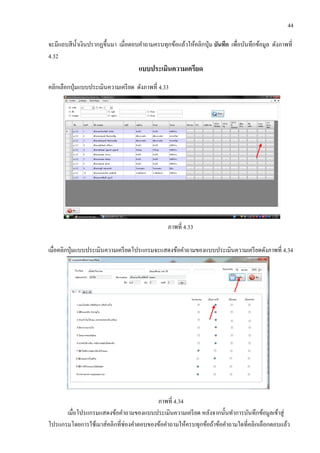 44
จะมีแถบสีน้าเงินปรากฏขึ้นมา เมื่อตอบคาถามครบทุกข้อแล้วให้คลิกปุ่ม บันทึก เพื่อบันทึกข้อมูล ดังภาพที่
4.32
แบบประเมินความเครียด
คลิกเลือกปุ่มแบบประเมินความเครียด ดังภาพที่ 4.33
ภาพที่ 4.33
เมื่อคลิกปุ่มแบบประเมินความเครียดโปรแกรมจะแสดงข้อคาถามของแบบประเมินความเครียดดังภาพที่ 4.34
ภาพที่ 4.34
เมื่อโปรแกรมแสดงข้อคาถามของแบบประเมินความเครียด หลังจากนั้นทาการบันทึกข้อมูลเข้าสู่
โปรแกรมโดยการใช้เมาส์คลิกที่ช่องคาตอบของข้อคาถามให้ครบทุกข้อถ้าข้อคาถามใดที่คลิกเลือกตอบแล้ว
 