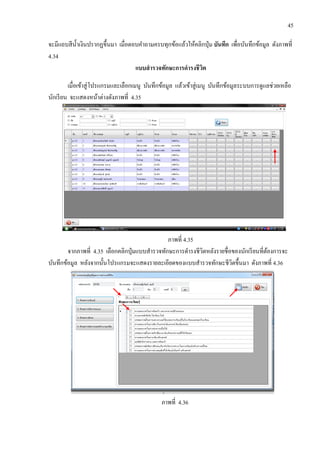 45
จะมีแถบสีน้าเงินปรากฏขึ้นมา เมื่อตอบคาถามครบทุกข้อแล้วให้คลิกปุ่ม บันทึก เพื่อบันทึกข้อมูล ดังภาพที่
4.34
แบบสารวจทักษะการดารงชีวิต
เมื่อเข้าสู่โปรแกรมและเลือกเมนู บันทึกข้อมูล แล้วเข้าสู่เมนู บันทึกข้อมูลระบบการดูแลช่วยเหลือ
นักเรียน จะแสดงหน้าต่างดังภาพที่ 4.35
ภาพที่ 4.35
จากภาพที่ 4.35 เลือกคลิกปุ่มแบบสารวจทักษะการดารงชีวิตหลังรายชื่อของนักเรียนที่ต้องการจะ
บันทึกข้อมูล หลังจากนั้นโปรแกรมจะแสดงรายละเอียดของแบบสารวจทักษะชีวิตขึ้นมา ดังภาพที่ 4.36
ภาพที่ 4.36
 