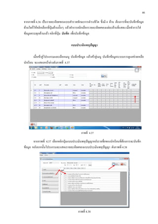 46
จากภาพที่ 4.36 เป็นรายละเอียดของแบบสารวจทักษะการดารงชีวิต ซึ่งมี 4 ด้าน ต้องการที่จะบันทึกข้อมูล
ด้านใดก็ให้คลิกเลือกที่ปุ่มด้านนั้นๆ แล้วทาการคลิกเลือกรายละเอียดของแต่ละด้านที่แสดง เมื่อทาการใส่
ข้อมูลครบทุกด้านแล้ว คลิกที่ปุ่ม บันทึก เพื่อบันทึกข้อมูล
แบบประเมินพหุปัญญา
เมื่อเข้าสู่โปรแกรมและเลือกเมนู บันทึกข้อมูล แล้วเข้าสู่เมนู บันทึกข้อมูลระบบการดูแลช่วยเหลือ
นักเรียน จะแสดงหน้าต่างดังภาพที่ 4.37
ภาพที่ 4.37
จากภาพที่ 4.37 เลือกคลิกปุ่มแบบประเมินพหุปัญญาหลังรายชื่อของนักเรียนที่ต้องการจะบันทึก
ข้อมูล หลังจากนั้นโปรแกรมจะแสดงรายละเอียดของแบบประเมินพหุปัญญา ดังภาพที่ 4.38
ภาพที่ 4.38
 