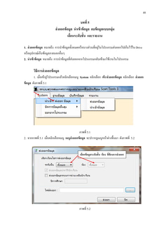 48
บทที่ 5
ส่งออกข้อมูล นาเข้าข้อมูล ลบข้อมูลแบบกลุ่ม
เลื่อนระดับชั้น และรายงาน
1. ส่งออกข้อมูล หมายถึง การนาข้อมูลทั้งหมดหรือบางส่วนที่อยู่ในโปรแกรมส่งออกไปเก็บไว้ใน Drive
หรืออุปกรณ์เก็บข้อมูลภายนอกอื่นๆ
2. นาเข้าข้อมูล หมายถึง การนาข้อมูลที่ส่งออกจากโปรแกรมกลับเข้ามาใช้งานในโปรแกรม
วิธีการส่งออกข้อมูล
1. เมื่อเข้าสู่โปรแกรมแล้วคลิกเลือกเมนู System คลิกเลือก เข้า/ส่งออกข้อมูล คลิกเลือก ส่งออก
ข้อมูล ดังภาพที่ 5.1
ภาพที่ 5.1
2. จากภาพที่ 5.1 เมื่อคลิกเลือกเมนู เมนูส่งออกข้อมูล จะปรากฎเมนูหน้าต่างขึ้นมา ดังภาพที่ 5.2
ภาพที่ 5.2
เลือกข้อมูลระดับชั้น ห้อง ที่ต้องการส่งออก
 