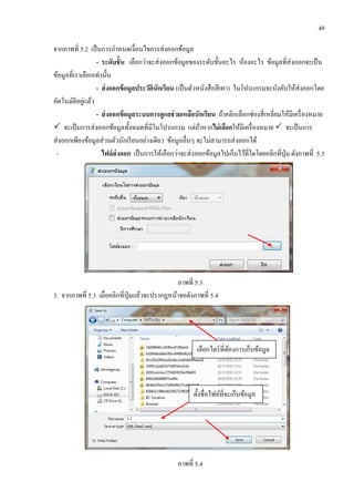 49
จากภาพที่ 5.2 เป็นการกาหนดเงื่อนไขการส่งออกข้อมูล
- ระดับชั้น เลือกว่าจะส่งออกข้อมูลของระดับชั้นอะไร ห้องอะไร ข้อมูลที่ส่งออกจะเป็น
ข้อมูลที่เราเลือกเท่านั้น
- ส่งออกข้อมูลประวัตินักเรียน (เป็นตัวหนังสือสีเทา) ในโปรแกรมจะบังคับให้ส่งออกโดย
อัตโนมัติอยู่แล้ว
- ส่งออกข้อมูลระบบการดูแลช่วยเหลือนักเรียน ถ้าคลิกเลือกช่องสี่เหลี่ยมให้มีเครื่องหมาย
 จะเป็นการส่งออกข้อมูลทั้งหมดที่มีในโปรแกรม แต่ถ้าหากไม่เลือกให้มีเครื่องหมาย  จะเป็นการ
ส่งออกเพียงข้อมูลส่วนตัวนักเรียนอย่างเดียว ข้อมูลอื่นๆ จะไม่สามารถส่งออกได้
- ไฟล์ส่งออก เป็นการให้เลือกว่าจะส่งออกข้อมูลไปเก็บไว้ที่ใดโดยคลิกที่ปุ่ม ดังภาพที่ 5.3
ภาพที่ 5.3
3. จากภาพที่ 5.3 เมื่อคลิกที่ปุ่มแล้วจะปรากฎหน้าจอดังภาพที่ 5.4
ภาพที่ 5.4
เลือกไดร์ที่ต้องการเก็บข้อมูล
ตั้งชื่อไฟล์ที่จะเก็บข้อมูล
 