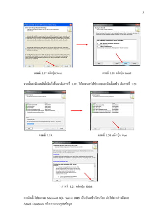 5
ภาพที่ 1.17 คลิกปุ่ม Next ภาพที่ 1.18 คลิกปุ่ม Install
จากนั้นจะมีแถบสีน้าเงินวิ่งขึ้นมาดังภาพที่ 1.19 ให้รอจนกว่าโปรแกรมจะติดตั้งเสร็จ ดังภาพที่ 1.20
ภาพที่ 1.19 ภาพที่ 1.20 คลิกปุ่ม Next
ภาพที่ 1.21 คลิกปุ่ม finish
การติดตั้งโปรแกรม Microsoft SQL Server 2005 เป็นอันเสร็จเรียบร้อย ต่อไปจะกล่าวถึงการ
Attach Databases หรือ การแนบฐานข้อมูล
 