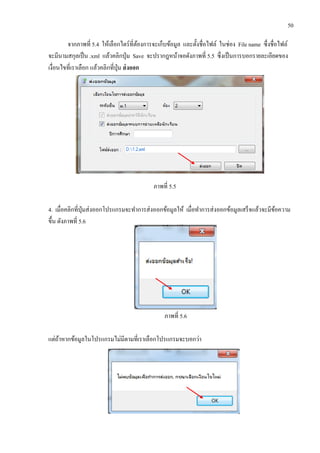 50
จากภาพที่ 5.4 ให้เลือกไดร์ที่ต้องการจะเก็บข้อมูล และตั้งชื่อไฟล์ ในช่อง File name ซื่งชื่อไฟล์
จะมีนามสกุลเป็น .xml แล้วคลิกปุ่ม Save จะปรากฎหน้าจอดังภาพที่ 5.5 ซึ่งเป็นการบอกรายละเอียดของ
เงื่อนไขที่เราเลือก แล้วคลิกที่ปุ่ม ส่งออก
ภาพที่ 5.5
4. เมื่อคลิกที่ปุ่มส่งออกโปรแกรมจะทาการส่งออกข้อมูลให้ เมื่อทาการส่งออกข้อมูลเสร็จแล้วจะมีข้อความ
ขึ้น ดังภาพที่ 5.6
ภาพที่ 5.6
แต่ถ้าหากข้อมูลในโปรแกรมไม่มีตามที่เราเลือกโปรแกรมจะบอกว่า
 