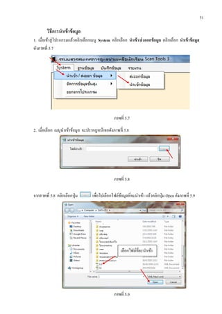 51
วิธีการนาเข้าข้อมูล
1. เมื่อเข้าสู่โปรแกรมแล้วคลิกเลือกเมนู System คลิกเลือก นาเข้า/ส่งออกข้อมูล คลิกเลือก นาเข้าข้อมูล
ดังภาพที่ 5.7
ภาพที่ 5.7
2. เมื่อเลือก เมนูนาเข้าข้อมูล จะปรากฎหน้าจอดังภาพที่ 5.8
ภาพที่ 5.8
จากภาพที่ 5.8 คลิกเลือกปุ่ม เพื่อไปเลือกไฟล์ข้อมูลที่จะนาเข้า แล้วคลิกปุ่ม Open ดังภาพที่ 5.9
ภาพที่ 5.9
เลือกไฟล์ที่จะนาเข้า
 