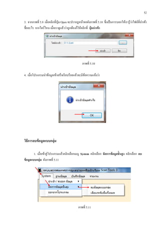 52
3. จากภาพที่ 5.9 เมื่อคลิกที่ปุ่ม Open จะปรากฎหน้าจอดังภาพที่ 5.10 ซึ่งเป็นการบอกให้เรารู้ว่าไฟล์ที่นาเข้า
ชื่ออะไร จากไดร์ไหน เมื่อเราดูแล้วว่าถูกต้องก็ให้คลิกที่ ปุ่ มนาเข้า
ภาพที่ 5.10
4. เมื่อโปรแกรมนาข้อมูลเข้าเสร็จเรียบร้อยแล้วจะมีข้อความแจ้งว่า
วิธีการลบข้อมูลแบบกลุ่ม
1. เมื่อเข้าสู่โปรแกรมแล้วคลิกเลือกเมนู System คลิกเลือก จัดการข้อมูลชั้นสูง คลิกเลือก ลบ
ข้อมูลแบบกลุ่ม ดังภาพที่ 5.11
ภาพที่ 5.11
 
