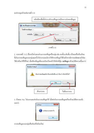 53
จะปรากฎหน้าจอดังภาพที่ 5.12
ภาพที่ 5.12
2. จากภาพที่ 5.12 เป็นหน้าต่างของส่วนการลบข้อมูลเป็นกลุ่ม เช่น ลบทั้งระดับชั้น หรือลบเป็นห้องเรียน
ซึ่งในการลบข้อมูลแบบกลุ่มทุกครั้งโปรแกรมจะมีการให้สารองข้อมูลไว้ด้วยถ้าหากมีการลบผิดพลาดไปจะ
ได้นาเข้ามาใช้ได้ใหม่ เมื่อเลือกข้อมูลที่จะลบเรียบร้อยแล้วให้คลิกที่ปุ่ม ลบข้อมูล แล้วจะมีข้อความขึ้นมาว่า
3. ถ้าตอบ Yes โปรแกรมจะดาเนินการลบข้อมูลให้ เมื่อดาเนินการลบข้อมูลเสร็จแล้วจะมีข้อความแจ้ง
บอกว่า
การลบข้อมูลแบบกลุ่มเป็นอันเสร็จเรียบร้อย
คลิกเลือกเพื่อตั้งค่าการสารองข้อมูล (เหมือนการส่งออกข้อมูล)
ต้องการลบ ไม่ต้องการลบ
 