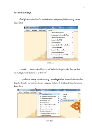 55
การสั่งพิมพ์รายงานข้อมูล
เมื่อเข้าสู่โปรแกรมเรียบร้อยแล้วหากจะสั่งพิมพ์รายงานข้อมูลต่างๆ ให้คลิกเลือกเมนู รายงาน
ดังภาพที่ 5.15
ภาพที่ 5.15
จากภาพที่ 4.15 ต้องการจะพิมพ์ข้อมูลส่วนใดก็ให้คลิกเลือกที่เมนูนั้นๆ เช่น ต้องการจะพิมพ์
รายงานข้อมูลนักเรียนเป็นรายบุคคล มีวีธีการดังนี้
1. คลิกเลือกเมนู รายงาน แล้วคลิกเลือกเมนู รายงานข้อมูลนักเรียน หลังจากนั้นเลือกว่าจะเลือก
ข้อมูลในรูปแบบใด ในตัวอย่างนี้จะเลือกเมนู รายบุคคล ซึ่งเป็นการสั่งพิมพ์ข้อมูลนักเรียนเป็นรายบุคคล
ดังภาพที่ 5.16
ภาพที่ 5.16
 