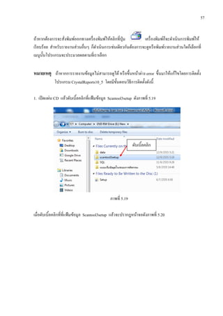 57
ถ้าหากต้องการจะสั่งพิมพ์ออกทางเครื่องพิมพ์ให้คลิกที่ปุ่ม เครื่องพิมพ์ก็จะดาเนินการพิมพ์ให้
เรียบร้อย สาหรับรายงานส่วนอื่นๆ ก็ดาเนินการเช่นเดียวกันต้องการจะดูหรือพิมพ์รายงานส่วนใดก็เลือกที่
เมนูนั้นโปรแกรมจะประมวลผลตามที่เราเลือก
หมายเหตุ ถ้าหากการรายงานข้อมูลไม่สามารถดูได้หรือขึ้นหน้าต่าง error ขึ้นมาให้แก้ไขโดยการติดตั้ง
โปรแกรม CrystalReports10_5 โดยมีขั้นตอนวิธีการติดตั้งดังนี้
1. เปิดแผ่น CD แล้วดับเบิ้ลคลิกที่แฟ้มข้อมูล Scantool3setup ดังภาพที่ 5.19
ภาพที่ 5.19
เมื่อดับเบิ้ลคลิกที่ที่แฟ้มข้อมูล Scantool3setup แล้วจะปรากฎหน้าจอดังภาพที่ 5.20
ดับเบิ้ลคลิก
 