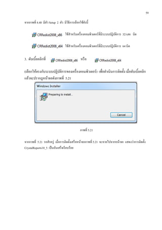 59
จากภาพที่ 4.40 มีตัว Setup 2 ตัว มีวิธีการเลือกใช้ดังนี้
ใช้สาหรับเครื่องคอมพิวเตอร์ที่มีระบบปฎิบัติการ 32/x86 บิต
ใช้สาหรับเครื่องคอมพิวเตอร์ที่มีระบบปฎิบัติการ 64 บิต
3. ดับเบิ้ลคลิกที่ หรือ
(เลือกให้ตรงกับระบบปฏิบัติการของเครื่องคอมพิวเตอร์) เพื่อดาเนินการติดตั้ง เมื่อดับเบิ้ลคลิก
แล้วจะปรากฎหน้าจอดังภาพที่ 5.21
ภาพที่ 5.21
จากภาพที่ 5.21 รอสักครู่ เมื่อการติดตั้งเสร็จหน้าจอภาพที่ 5.21 จะหายไปจากหน้าจอ แสดงว่าการติดตั้ง
CrystalReports10_5 เป็นอันเสร็จเรียบร้อย
 