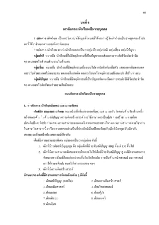 60
บทที่ 6
การคัดกรองนักเรียนเป็นรายบุคคล
การคัดกรองนักเรียน เป็นการวิเคราะห์ข้อมูลทั้งหมดที่ได้จากการรู้จักนักเรียนเป็นรายบุคคลแล้วนา
ผลที่ได้มาจาแนกตามเกณฑ์การคัดกรอง
การคัดกรองนักเรียน จะแบ่งนักเรียนออกเป็น 3 กลุ่ม คือ กลุ่มปกติ กลุ่มเสี่ยง กลุ่มมีปัญหา
กลุ่มปกติ หมายถึง นักเรียนที่ไม่มีพฤติกรรมที่เป็นปัญหาและส่งผลกระทบต่อชีวิตประจาวัน
ของตนเองหรือสังคมส่วนรวมในด้านลบ
กลุ่มเสี่ยง หมายถึง นักเรียนที่มีพฤติกรรมเบี่ยงเบนไปจากปกติ เช่น เก็บตัว แสดงออกเกินขอบเขต
การปรับตัวทางเพศไม่เหมาะสม ทดลองสิ่งเสพติด ผลการเรียนหรือพฤติกรรมเปลี่ยนแปลงไปในทางลบ
กลุ่มมีปัญหา หมายถึง นักเรียนที่มีพฤติกรรมที่เป็นปัญหาชัดเจน มีผลกระทบต่อวิถีชีวิตประจาวัน
ของตนเองหรือต่อสังคมส่วนรวมในด้านลบ
แบบคัดกรองนักเรียนเป็นรายบุคคล
1. การคัดกรองนักเรียนด้านความสามารถพิเศษ
เด็กที่มีความสามารถพิเศษ หมายถึง เด็กที่แสดงออกซึ่งความสามารถอันโดดเด่นด้านใด ด้านหนึ่ง
หรือหลายด้าน ในด้านสติปัญญา ความคิดสร้างสรรค์การใช้ภาษา การเป็นผู้นา การสร้างงานทางด้าน
ทัศนศิลป์ และศิลปะการแสดง ความสามารถทางดนตรี ความสามารถทางกีฬา และความสามารถทางวิชาการ
ในสาขาใดสาขาหนึ่ง หรือหลายสาขาอย่างเป็นที่ประจักษ์เมื่อเปรียบเทียบกับเด็กที่มีอายุระดับเดียวกัน
สภาพแวดล้อมหรือประสบการณ์เดียวกัน
เด็กที่มีความสามารถพิเศษ แบ่งออกเป็น 3 กลุ่มย่อย ดังนี้
1. เด็กที่มีระดับสติปัญญาสูง คือ กลุ่มเด็กที่มี ระดับสติปัญญา (IQ) ตั้งแต่ 130 ขึ้นไป
2. เด็กที่มีความสามารถพิเศษเฉพาะด้านอาจไม่ใช่เด็กที่มีระดับสติปัญญาสูงแต่มีความสามารถ
พิเศษเฉพาะด้านที่โดดเด่นกว่าคนอื่นในวัยเดียวกัน อาจเป็นด้านคณิตศาสตร์ ตรรกศาสตร์
การใช้ภาษา ศิลปะ ดนตรี กีฬา การแสดง ฯลฯ
3. เด็กที่มีความคิดสร้างสรรค์
ลักษณะของเด็กที่มีความสามารถพิเศษด้านต่าง ๆ มีดังนี้
1. ด้านสติปัญญา (การคิด) 2. ด้านความคิดสร้างสรรค์
3. ด้านคณิตศาสตร์ 4. ด้านวิทยาศาสตร์
5. ด้านภาษา 6. ด้านผู้นา
7. ด้านศิลปะ 8. ด้านดนตรี
9. ด้านกีฬา
 
