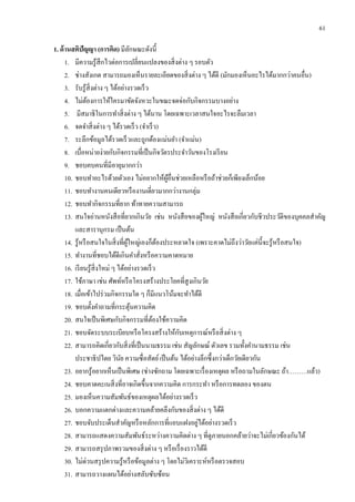 61
1. ด้านสติปัญญา (การคิด) มีลักษณะดังนี้
1. มีความรู้สึกไวต่อการเปลี่ยนแปลงของสิ่งต่าง ๆ รอบตัว
2. ช่างสังเกต สามารถมองเห็นรายละเอียดของสิ่งต่าง ๆ ได้ดี (มักมองเห็นอะไรได้มากกว่าคนอื่น)
3. รับรู้สิ่งต่าง ๆ ได้อย่างรวดเร็ว
4. ไม่ต้องการให้ใครมาขัดจังหวะในขณะจดจ่อกับกิจกรรมบางอย่าง
5. มีสมาธิในการทาสิ่งต่าง ๆ ได้นาน โดยเฉพาะเวลาสนใจอะไรจะลืมเวลา
6. จดจาสิ่งต่าง ๆ ได้รวดเร็ว (จาเร็ว)
7. ระลึกข้อมูลได้รวดเร็วและถูกต้องแม่นยา (จาแม่น)
8. เบื่อหน่ายง่ายกับกิจกรรมที่เป็นกิจวัตรประจาวันของโรงเรียน
9. ชอบคบคนที่มีอายุมากกว่า
10. ชอบทาอะไรด้วยตัวเอง ไม่อยากให้ผู้อื่นช่วยเหลือหรือถ้าช่วยก็เพียงเล็กน้อย
11. ชอบทางานคนเดียวหรืองานเดี่ยวมากกว่างานกลุ่ม
12. ชอบทากิจกรรมที่ยาก ท้าทายความสามารถ
13. สนใจอ่านหนังสือที่ยากเกินวัย เช่น หนังสือของผู้ใหญ่ หนังสือเกี่ยวกับชีวประวัติของบุคคลสาคัญ
และสารานุกรม เป็นต้น
14. รู้หรือสนใจในสิ่งที่ผู้ใหญ่เองก็ต้องประหลาดใจ (เพราะคาดไม่ถึงว่าวัยแค่นี้จะรู้หรือสนใจ)
15. ทางานที่ชอบได้ดีเกินคาสั่งหรือความคาดหมาย
16. เรียนรู้สิ่งใหม่ ๆ ได้อย่างรวดเร็ว
17. ใช้ภาษา เช่น ศัพท์หรือโครงสร้างประโยคที่สูงเกินวัย
18. เมื่อเข้าไปร่วมกิจกรรมใด ๆ ก็มีแนวโน้มจะทาได้ดี
19. ชอบตั้งคาถามที่กระตุ้นความคิด
20. สนใจเป็นพิเศษกับกิจกรรมที่ต้องใช้ความคิด
21. ชอบจัดระบบระเบียบหรือโครงสร้างให้กับเหตุการณ์หรือสิ่งต่าง ๆ
22. สามารถคิดเกี่ยวกับสิ่งที่เป็นนามธรรม เช่น สัญลักษณ์ ตัวเลข รวมทั้งคานามธรรม เช่น
ประชาธิปไตย วินัย ความซื่อสัตย์เป็นต้น ได้อย่างลึกซึ้งกว่าเด็กวัยเดียวกัน
23. อยากรู้อยากเห็นเป็นพิเศษ (ช่างซักถาม โดยเฉพาะเรื่องเหตุผล หรือถามในลักษณะ ถ้า………แล้ว)
24. ชอบคาดคะเนสิ่งที่อาจเกิดขึ้นจากความคิด การกระทา หรือการทดลอง ของตน
25. มองเห็นความสัมพันธ์ของเหตุผลได้อย่างรวดเร็ว
26. บอกความแตกต่างและความคล้ายคลึงกันของสิ่งต่าง ๆ ได้ดี
27. ชอบจับประเด็นสาคัญหรือหลักการที่แอบแฝงอยู่ได้อย่างรวดเร็ว
28. สามารถแสดงความสัมพันธ์ระหว่างความคิดต่าง ๆ ที่ดูภายนอกคล้ายว่าจะไม่เกี่ยวข้องกันได้
29. สามารถสรุปภาพรวมของสิ่งต่าง ๆ หรือเรื่องราวได้ดี
30. ไม่ด่วนสรุปความรู้หรือข้อมูลต่าง ๆ โดยไม่วิเคราะห์หรือตรวจสอบ
31. สามารถวางแผนได้อย่างสลับซับซ้อน
 