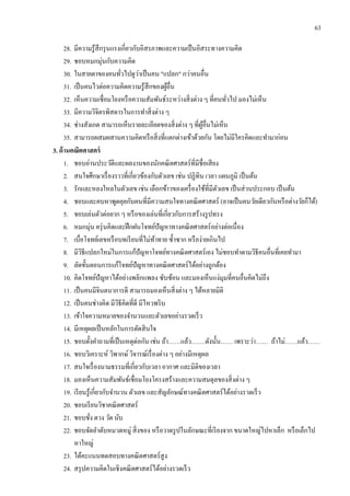 63
28. มีความรู้สึกรุนแรงเกี่ยวกับอิสรภาพและความเป็นอิสระทางความคิด
29. ชอบหมกมุ่นกับความคิด
30. ในสายตาของคนทั่วไปดูว่าเป็นคน "แปลก" กว่าคนอื่น
31. เป็นคนไวต่อความคิดความรู้สึกของผู้อื่น
32. เห็นความเชื่อมโยงหรือความสัมพันธ์ระหว่างสิ่งต่าง ๆ ที่คนทั่วไป มองไม่เห็น
33. มีความวิจิตรพิสดารในการทาสิ่งต่าง ๆ
34. ช่างสังเกต สามารถเห็นรายละเอียดของสิ่งต่าง ๆ ที่ผู้อื่นไม่เห็น
35. สามารถผสมผสานความคิดหรือสิ่งที่แตกต่างเข้าด้วยกัน โดยไม่มีใครคิดและทามาก่อน
3. ด้านคณิตศาสตร์
1. ชอบอ่านประวัติและผลงานของนักคณิตศาสตร์ที่มีชื่อเสียง
2. สนใจศึกษาเรื่องราวที่เกี่ยวข้องกับตัวเลข เช่น ปฏิทิน เวลา แผนภูมิ เป็นต้น
3. รักและหลงใหลในตัวเลข เช่น เลือกข้าวของเครื่องใช้ที่มีตัวเลข เป็นส่วนประกอบ เป็นต้น
4. ชอบและคบหาพูดคุยกับคนที่มีความสนใจทางคณิตศาสตร์ (อาจเป็นคนวัยเดียวกันหรือต่างวัยก็ได้)
5. ชอบเล่นตัวต่อยาก ๆ หรือของเล่นที่เกี่ยวกับการสร้างรูปทรง
6. หมกมุ่น ครุ่นคิดและฝึกฝนโจทย์ปัญหาทางคณิตศาสตร์อย่างต่อเนื่อง
7. เบื่อโจทย์เลขหรือบทเรียนที่ไม่ท้าทาย ซ้าซาก หรือง่ายเกินไป
8. มีวิธีแปลกใหม่ในการแก้ปัญหาโจทย์ทางคณิตศาสตร์เอง ไม่ชอบทาตามวิธีคนอื่นที่เคยทามา
9. ลัดขั้นตอนการแก้โจทย์ปัญหาทางคณิตศาสตร์ได้อย่างถูกต้อง
10. คิดโจทย์ปัญหาได้อย่างพลิกแพลง ซับซ้อน และมองเห็นแง่มุมที่คนอื่นคิดไม่ถึง
11. เป็นคนมีจินตนาการดี สามารถมองเห็นสิ่งต่าง ๆ ได้หลายมิติ
12. เป็นคนช่างคิด มีวิธีคิดที่ดี มีไหวพริบ
13. เข้าใจความหมายของจานวนและตัวเลขอย่างรวดเร็ว
14. มีเหตุผลเป็นหลักในการตัดสินใจ
15. ชอบตั้งคาถามที่เป็นเหตุต่อกัน เช่น ถ้า……แล้ว…….ดังนั้น…… เพราะว่า…… ถ้าไม่……แล้ว……
16. ชอบวิเคราะห์ วิพากษ์ วิจารณ์เรื่องต่าง ๆ อย่างมีเหตุผล
17. สนใจเรื่องนามธรรมที่เกี่ยวกับเวลา อากาศ และมิติของเวลา
18. มองเห็นความสัมพันธ์เชื่อมโยงโครงสร้างและความสมดุลของสิ่งต่าง ๆ
19. เรียนรู้เกี่ยวกับจานวน ตัวเลข และสัญลักษณ์ทางคณิตศาสตร์ได้อย่างรวดเร็ว
20. ชอบเรียนวิชาคณิตศาสตร์
21. ชอบชั่ง ตวง วัด นับ
22. ชอบจัดลาดับหมวดหมู่ สิ่งของ หรือวาดรูปในลักษณะที่เรียงจาก ขนาดใหญ่ไปหาเล็ก หรือเล็กไป
หาใหญ่
23. ได้คะแนนทดสอบทางคณิตศาสตร์สูง
24. สรุปความคิดในเชิงคณิตศาสตร์ได้อย่างรวดเร็ว
 