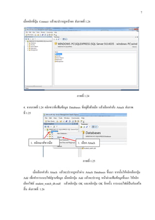 7
เมื่อคลิกที่ปุ่ม Connect แล้วจะปรากฏหน้าจอ ดังภาพที่ 1.24
ภาพที่ 1.24
4. จากภาพที่ 1.24 คลิกขวาที่แฟ้มข้อมูล Databases ที่อยู่ฝั่งซ้ายมือ แล้วเลือกคาสั่ง Attach ดังภาพ
ที่ 1.25
ภาพที่ 1.25
เมื่อเลือกคาสั่ง Attach แล้วจะปรากฏหน้าต่าง Attach Databases ขึ้นมา จากนั้นให้คลิกเลือกปุ่ม
Add เพื่อทาการแนบไฟล์ฐานข้อมูล เมื่อคลิกปุ่ม Add แล้วจะปรากฏ หน้าต่างแฟ้มข้อมูลขึ้นมา ให้คลิก
เลือกไฟล์ student_watch_db.mdf แล้วคลิกปุ่ม OK และคลิกปุ่ม OK อีกครั้ง การแนบไฟล์เป็นอันเสร็จ
สิ้น ดังภาพที่ 1.26
1. คลิกเมาส์ขวามือ 1. เลือก Attach
 
