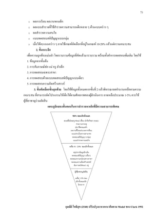 71
o ผลการเรียน ผลงานของเด็ก
o ผลแบบสารวจที่ใช้สารวจความสามารถเด็กหลาย ๆ ด้านแบบคร่าว ๆ
o ผลสารวจความสนใจ
o แบบทดสอบสติปัญญาแบบกลุ่ม
o เมื่อได้คะแนนคร่าว ๆ อาจใช้เกณฑ์คัดเลือกที่อยู่ในเกณฑ์ 10-20% แล้วแต่ความเหมาะสม
2. ขั้นเจาะลึก
เพื่อความถูกต้องแม่นยา โดยรวบรวมข้อมูลที่คัดแล้วมารวบรวม พร้อมทั้งทาการทดสอบเพิ่มเติม โดยใช้
1. ข้อมูลจากขั้นต้น
2. การสัมภาษณ์พ่อ แม่ ครู ตัวเด็ก
3. การทดสอบเฉพาะสาขา
4. การทดสอบด้วยแบบทดสอบสติปัญญาแบบเดี่ยว
5. การทดสอบความคิดสร้างสรรค์
3. ขั้นคัดเลือกขั้นสุดท้าย โดยใช้ข้อมูลทั้งหมดจากขั้นที่ 2 แล้วพิจารณาลดจานวนเหลือตามความ
เหมาะสม ที่สามารถจัดโปรแกรมให้เด็กได้ตามศักยภาพของผู้ดาเนินการ อาจเหลือประมาณ 1-5% ควรใช้
ผู้เชี่ยวชาญร่วมตัดสิน
แผนภูมิแสดงขั้นตอนในการสารวจหาเด็กที่มีความสามารถพิเศษ
อุษณีย์ โพธิสุข (2540) ปรับปรุงมาจากแนวคิดตาม Model ของ Clark 1992
 