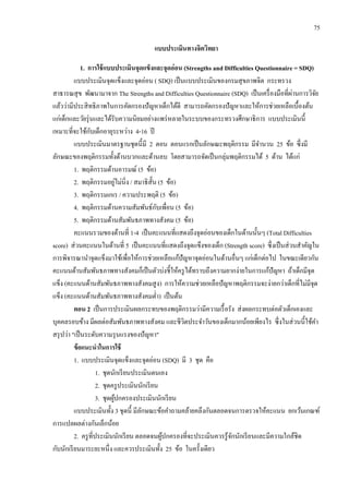75
แบบประเมินทางจิตวิทยา
1. การใช้แบบประเมินจุดแข็งและจุดอ่อน (Strengths and Difficulties Questionnaire = SDQ)
แบบประเมินจุดแข็งและจุดอ่อน ( SDQ) เป็นแบบประเมินของกรมสุขภาพจิต กระทรวง
สาธารณสุข พัฒนามาจาก The Strengths and Difficulties Questionnaire (SDQ) เป็นเครื่องมือที่ผ่านการวิจัย
แล้วว่ามีประสิทธิภาพในการคัดกรองปัญหาเด็กได้ดี สามารถคัดกรองปัญหาและให้การช่วยเหลือเบื้องต้น
แก่เด็กและวัยรุ่นและได้รับความนิยมอย่างแพร่หลายในระบบของกระทรวงศึกษาธิการ แบบประเมินนี้
เหมาะที่จะใช้กับเด็กอายุระหว่าง 4-16 ปี
แบบประเมินมาตรฐานชุดนี้มี 2 ตอน ตอนแรกเป็นลักษณะพฤติกรรม มีจานวน 25 ข้อ ซึ่งมี
ลักษณะของพฤติกรรมทั้งด้านบวกและด้านลบ โดยสามารถจัดเป็นกลุ่มพฤติกรรมได้ 5 ด้าน ได้แก่
1. พฤติกรรมด้านอารมณ์ (5 ข้อ)
2. พฤติกรรมอยู่ไม่นิ่ง / สมาธิสั้น (5 ข้อ)
3. พฤติกรรมเกเร / ความประพฤติ (5 ข้อ)
4. พฤติกรรมด้านความสัมพันธ์กับเพื่อน (5 ข้อ)
5. พฤติกรรมด้านสัมพันธภาพทางสังคม (5 ข้อ)
คะแนนรวมของด้านที่ 1-4 เป็นคะแนนที่แสดงถึงจุดอ่อนของเด็กในด้านนั้นๆ (Total Difficulties
score) ส่วนคะแนนในด้านที่ 5 เป็นคะแนนที่แสดงถึงจุดแข็งของเด็ก (Strength score) ซึ่งเป็นส่วนสาคัญใน
การพิจารณานาจุดแข็งมาใช้เพื่อให้การช่วยเหลือแก้ปัญหาจุดอ่อนในด้านอื่นๆ แก่เด็กต่อไป ในขณะเดียวกัน
คะแนนด้านสัมพันธภาพทางสังคมก็เป็นตัวบ่งชี้ให้ครูได้ทราบถึงความยากง่ายในการแก้ปัญหา ถ้าเด็กมีจุด
แข็ง (คะแนนด้านสัมพันธภาพทางสังคมสูง) การให้ความช่วยเหลือปัญหาพฤติกรรมจะง่ายกว่าเด็กที่ไม่มีจุด
แข็ง (คะแนนด้านสัมพันธภาพทางสังคมต่า) เป็นต้น
ตอน 2 เป็นการประเมินผลกระทบของพฤติกรรมว่ามีความเรื้อรัง ส่งผลกระทบต่อตัวเด็กเองและ
บุคคลรอบข้าง มีผลต่อสัมพันธภาพทางสังคม และชีวิตประจาวันของเด็กมากน้อยเพียงไร ซึ่งในส่วนนี้ใช้คา
สรุปว่า "เป็นระดับความรุนแรงของปัญหา"
ข้อแนะนาในการใช้
1. แบบประเมินจุดแข็งและจุดอ่อน (SDQ) มี 3 ชุด คือ
1. ชุดนักเรียนประเมินตนเอง
2. ชุดครูประเมินนักเรียน
3. ชุดผู้ปกครองประเมินนักเรียน
แบบประเมินทั้ง 3 ชุดนี้ มีลักษณะข้อคาถามคล้ายคลึงกันตลอดจนการตรวจให้คะแนน ยกเว้นเกณฑ์
การแปลผลต่างกันเล็กน้อย
2. ครูที่ประเมินนักเรียน ตลอดจนผู้ปกครองที่จะประเมินควรรู้จักนักเรียนและมีความใกล้ชิด
กับนักเรียนมาระยะหนึ่ง และควรประเมินทั้ง 25 ข้อ ในครั้งเดียว
 