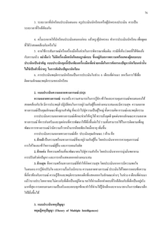 76
3. ระยะเวลาที่นักเรียนประเมินตนเอง ครูประเมินนักเรียนหรือผู้ปกครองประเมิน ควรเป็น
ระยะเวลาที่ใกล้เคียงกัน
4. ครั้งแรกอาจให้นักเรียนประเมินตนเองก่อน แล้วครู/ผู้ปกครอง ทาการประเมินนักเรียน เพื่อดูผล
ที่ได้ว่าสอดคล้องกันหรือไม่
5. อาจใช้การสัมภาษณ์หรือเครื่องมืออื่นช่วยในการพิจารณาเพิ่มเติม กรณีที่เห็นว่าผลที่ได้ขัดแย้ง
กับความจริง อย่าลืมว่า ไม่มีเครื่องมือชนิดใดสมบูรณ์แบบ ขึ้นอยู่กับสภาพความพร้อมของผู้ตอบแบบ
ประเมินเป็นสาคัญ แบบประเมินชุดนี้เป็นเพียงเครื่องมือเพื่อช่วยเหลือในการคัดกรองปัญหานักเรียนเท่านั้น
ไม่ใช่เป็นตัวชี้นาครู ในการตัดสินปัญหานักเรียน
6. การประเมินพฤติกรรมนักเรียนเป็นการประเมินในช่วง 6 เดือนที่ผ่านมา ยกเว้นการใช้เพื่อ
ติดตามลักษณะพฤติกรรมของนักเรียน
2. แบบประเมินความฉลาดทางอารมณ์ (EQ)
ความฉลาดทางอารมณ์ หมายถึง ความสามารถในการรู้จัก เข้าใจและควบคุมอารมณ์ของตนเองได้
สอดคล้องกับวัย มีการประพฤติ ปฏิบัติตนในการอยู่ร่วมกับผู้อื่นอย่างเหมาะสมและมีความสุข ความฉลาด
ทางอารมณ์เป็นคุณลักษณะพื้นฐานสาคัญ ที่จะนาไปสู่ความเป็นผู้ใหญ่ ทั้งความคิด อารมณ์และพฤติกรรม
การประเมินความฉลาดทางอารมณ์เด็กจะช่วยให้ครูได้ทราบถึงจุดดี จุดเด่นของลักษณะความฉลาด
ทางอารมณ์ ที่ควรส่งเสริมและจุดอ่อนที่ควรพัฒนาให้ดียิ่งขึ้นต่อไป รวมทั้งสามารถใช้ในการติดตามเพื่อดู
พัฒนาการทางอารมณ์ว่ามีความก้าวหน้ามากน้อยเพียงใดเมื่ออายุ เพิ่มขึ้น
การประเมินความฉลาดทางอารมณ์เด็ก ประเมินคุณลักษณะ 3 ด้าน คือ
1. ด้านดี เป็นความพร้อมทางอารมณ์ที่จะอยู่ร่วมกับผู้อื่น โดยประเมินจากการควบคุมอารมณ์
การใส่ใจและเข้าใจอารมณ์ผู้อื่น และการยอมรับผิด
2. ด้านเก่ง คือความพร้อมที่จะพัฒนาตนไปสู่ความสาเร็จ โดยประเมินจากการมุ่งมั่นพยายาม
การปรับตัวต่อปัญหา และการกล้าแสดงออกอย่างเหมาะสม
3. ด้านสุข คือความพร้อมทางอารมณ์ที่ทาให้เกิดความสุข โดยประเมินจากการมีความพอใจ
ในตนเอง การรู้จักปรับใจ และความรื่นเริงเบิกบาน ความฉลาดทางอารมณ์ ประเมินได้โดยการตอบข้อความ
ที่เกี่ยวข้องกับอารมณ์ ความรู้สึกและพฤติกรรมของเด็กที่แสดงออกในลักษณะต่างๆ ในช่วง 4 เดือนที่ผ่านมา
แม้ว่าบางประโยคอาจจะไม่ตรงกับที่เด็กเป็นอยู่ก็ตาม ขอให้ท่านเลือกคาตอบที่ใกล้เคียงกับที่เด็กเป็นอยู่จริง
มากที่สุด การตอบตามความเป็นจริงและตอบทุกข้อจะทาให้ท่านได้รู้จักเด็กและหาแนวทางในการพัฒนาเด็ก
ให้ดียิ่งขึ้นได้
3. แบบประเมินพหุปัญญา
ทฤษฎีพหุปัญญา (Theory of Multiple Intelligences)
 