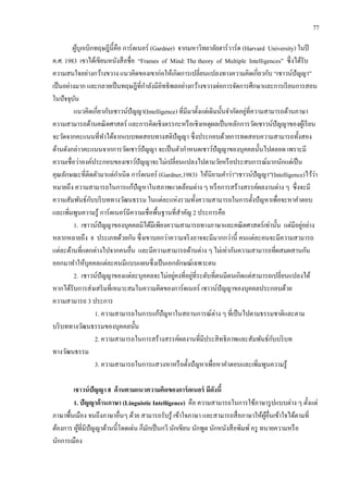 77
ผู้บุกเบิกทฤษฎีนี้คือ การ์ดเนอร์ (Gardner) จากมหาวิทยาลัยฮาร์วาร์ด (Harvard University) ในปี
ค.ศ. 1983 เขาได้เขียนหนังสือชื่อ “Frames of Mind: The theory of Multiple Intelligences” ซึ่งได้รับ
ความสนใจอย่างกว้างขวาง แนวคิดของเขาก่อให้เกิดการเปลี่ยนแปลงทางความคิดเกี่ยวกับ “เชาวน์ปัญญา”
เป็นอย่างมาก และกลายเป็นทฤษฎีที่กาลังมีอิทธิพลอย่างกว้างขวางต่อการจัดการศึกษาและการเรียนการสอน
ในปัจจุบัน
แนวคิดเกี่ยวกับเชาวน์ปัญญา(Intelligence) ที่มีมาตั้งแต่เดิมนั้นจากัดอยู่ที่ความสามารถด้านภาษา
ความสามารถด้านคณิตศาสตร์ และการคิดเชิงตรรกะหรือเชิงเหตุผลเป็นหลักการวัดเชาวน์ปัญญาของผู้เรียน
จะวัดจากคะแนนที่ทาได้จากแบบทดสอบทางสติปัญญา ซึ่งประกอบด้วยการทดสอบความสามารถทั้งสอง
ด้านดังกล่าวคะแนนจากการวัดเชาว์ปัญญา จะเป็นตัวกาหนดเชาว์ปัญญาของบุคคลนั้นไปตลอด เพราะมี
ความเชื่อว่าองค์ประกอบของเชาว์ปัญญาจะไม่เปลี่ยนแปลงไปตามวัยหรือประสบการณ์มากนักแต่เป็น
คุณลักษณะที่ติดตัวมาแต่กาเนิด การ์ดเนอร์ (Gardner,1983) ให้นิยามคาว่า”เชาวน์ปัญญา”(Intelligence)ไว้ว่า
หมายถึง ความสามารถในการแก้ปัญหาในสภาพแวดล้อมต่าง ๆ หรือการสร้างสรรค์ผลงานต่าง ๆ ซึ่งจะมี
ความสัมพันธ์กับบริบททางวัฒนธรรม ในแต่ละแห่งรวมทั้งความสามารถในการตั้งปัญหาเพื่อจะหาคาตอบ
และเพิ่มพูนความรู้ การ์ดเนอร์มีความเชื่อพื้นฐานที่สาคัญ 2 ประการคือ
1. เชาวน์ปัญญาของบุคคลมิได้มีเพียงความสามารถทางภาษาและคณิตศาสตร์เท่านั้น แต่มีอยู่อย่าง
หลากหลายถึง 8 ประเภทด้วยกัน ซึ่งเขาบอกว่าความจริงอาจจะมีมากกว่านี้ คนแต่ละคนจะมีความสามารถ
แต่ละด้านที่แตกต่างไปจากคนอื่น และมีความสามารถด้านต่าง ๆ ไม่เท่ากันความสามารถที่ผสมผสานกัน
ออกมาทาให้บุคคลแต่ละคนมีแบบแผนซึ่งเป็นเอกลักษณ์เฉพาะตน
2. เชาวน์ปัญญาของแต่ละบุคคลจะไม่อยู่คงที่อยู่ที่ระดับที่ตนมีตนเกิดแต่สามารถเปลี่ยนแปลงได้
หากได้รับการส่งเสริมที่เหมาะสมในความคิดของการ์ดเนอร์ เชาวน์ปัญญาของบุคคลประกอบด้วย
ความสามารถ 3 ประการ
1. ความสามารถในการแก้ปัญหาในสถานการณ์ต่าง ๆ ที่เป็นไปตามธรรมชาติและตาม
บริบททางวัฒนธรรมของบุคคลนั้น
2. ความสามารถในการสร้างสรรค์ผลงานที่มีประสิทธิภาพและสัมพันธ์กับบริบท
ทางวัฒนธรรม
3. ความสามารถในการแสวงหาหรือตั้งปัญหาเพื่อหาคาตอบและเพิ่มพูนความรู้
เชาวน์ปัญญา 8 ด้านตามแนวความคิดของการ์ดเนอร์ มีดังนี้
1. ปัญญาด้านภาษา (Linguistic Intelligence) คือ ความสามารถในการใช้ภาษารูปแบบต่าง ๆ ตั้งแต่
ภาษาพื้นเมือง จนถึงภาษาอื่นๆ ด้วย สามารถรับรู้ เข้าใจภาษา และสามารถสื่อภาษาให้ผู้อื่นเข้าใจได้ตามที่
ต้องการ ผู้ที่มีปัญญาด้านนี้โดดเด่น ก็มักเป็นกวี นักเขียน นักพูด นักหนังสือพิมพ์ครู ทนายความหรือ
นักการเมือง
 