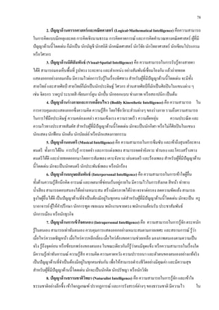 78
2. ปัญญาด้านตรรกศาสตร์และคณิตศาสตร์ (Logical-Mathematical Intelligence) คือความสามารถ
ในการคิดแบบมีเหตุและผล การคิดเชิงนามธรรม การคิดคาดการณ์ และการคิดคานวณทางคณิตศาสตร์ ผู้ที่มี
ปัญญาด้านนี้โดดเด่น ก็มักเป็น นักบัญชี นักสถิติ นักคณิตศาสตร์ นักวิจัย นักวิทยาศาสตร์ นักเขียนโปรแกรม
หรือวิศวกร
3. ปัญญาด้านมิติสัมพันธ์ (Visual-Spatial Intelligence) คือ ความสามารถในการรับรู้ทางสายตา
ได้ดี สามารถมองเห็นพื้นที่ รูปทรง ระยะทาง และตาแหน่ง อย่างสัมพันธ์เชื่อมโยงกัน แล้วถ่ายทอด
แสดงออกอย่างกลมกลืน มีความไวต่อการรับรู้ในเรื่องทิศทาง สาหรับผู้ที่มีปัญญาด้านนี้โดดเด่น จะมีทั้ง
สายวิทย์และสายศิลป์ สายวิทย์ก็มักเป็นนักประดิษฐ์ วิศวกร ส่วนสายศิลป์ ก็มักเป็นศิลปินในแขนงต่าง ๆ
เช่น จิตรกร วาดรูป ระบายสี เขียนการ์ตูน นักปั้น นักออกแบบ ช่างภาพ หรือสถาปนิก เป็นต้น
4. ปัญญาด้านร่างกายและการเคลื่อนไหว (Bodily Kinesthetic Intelligence) คือ ความสามารถ ใน
การควบคุมและแสดงออกซึ่งความคิด ความรู้สึก โดยใช้อวัยวะส่วนต่างๆ ของร่างกาย รวมถึงความสามารถ
ในการใช้มือประดิษฐ์ ความคล่องแคล่ว ความแข็งแรง ความรวดเร็ว ความยืดหยุ่น ความประณีต และ
ความไวทางประสาทสัมผัส สาหรับผู้ที่มีปัญญาด้านนี้โดดเด่น มักจะเป็นนักกีฬา หรือไม่ก็ศิลปินในแขนง
นักแสดง นักฟ้อน นักเต้น นักบัลเล่ย์หรือนักแสดงกายกรรม
5. ปัญญาด้านดนตรี (Musical Intelligence) คือ ความสามารถในการซึมซับ และเข้าถึงสุนทรียะทาง
ดนตรี ทั้งการได้ยิน การรับรู้ การจดจา และการแต่งเพลง สามารถจดจาจังหวะ ทานอง และโครงสร้างทาง
ดนตรีได้ดี และถ่ายทอดออกมาโดยการฮัมเพลง เคาะจังหวะ เล่นดนตรี และร้องเพลง สาหรับผู้ที่มีปัญญาด้าน
นี้โดดเด่น มักจะเป็นนักดนตรี นักประพันธ์เพลง หรือนักร้อง
6. ปัญญาด้านมนุษยสัมพันธ์ (Interpersonal Intelligence) คือ ความสามารถในการเข้าใจผู้อื่น
ทั้งด้านความรู้สึกนึกคิด อารมณ์ และเจตนาที่ซ่อนเร้นอยู่ภายใน มีความไวในการสังเกต สีหน้า ท่าทาง
น้าเสียง สามารถตอบสนองได้อย่างเหมาะสม สร้างมิตรภาพได้ง่าย เจรจาต่อรอง ลดความขัดแย้ง สามารถ
จูงใจผู้อื่นได้ดี เป็นปัญญาด้านที่จาเป็นต้องมีอยู่ในทุกคน แต่สาหรับผู้ที่มีปัญญาด้านนี้โดดเด่น มักจะเป็น ครู
บาอาจารย์ผู้ให้คาปรึกษา นักการฑูต เซลแมน พนักงานขายตรง พนักงานต้อนรับ ประชาสัมพันธ์
นักการเมือง หรือนักธุรกิจ
7. ปัญญาด้านการเข้าใจตนเอง (Intrapersonal Intelligence) คือ ความสามารถในการรู้จัก ตระหนัก
รู้ในตนเอง สามารถเท่าทันตนเอง ควบคุมการแสดงออกอย่างเหมาะสมตามกาลเทศะ และสถานการณ์ รู้ว่า
เมื่อไหร่ควรเผชิญหน้า เมื่อไหร่ควรหลีกเลี่ยง เมื่อไหร่ต้องขอความช่วยเหลือ มองภาพตนเองตามความเป็น
จริง รู้ถึงจุดอ่อน หรือข้อบกพร่องของตนเอง ในขณะเดียวกันก็รู้ว่าตนมีจุดแข็ง หรือความสามารถในเรื่องใด
มีความรู้เท่าทันอารมณ์ ความรู้สึก ความคิด ความคาดหวัง ความปรารถนา และตัวตนของตนเองอย่างแท้จริง
เป็นปัญญาด้านที่จาเป็นต้องมีอยู่ในทุกคนเช่นกัน เพื่อให้สามารถดารงชีวิตอย่างมีคุณค่า และมีความสุข
สาหรับผู้ที่มีปัญญาด้านนี้โดดเด่น มักจะเป็นนักคิด นักปรัชญา หรือนักวิจัย
8. ปัญญาด้านธรรมชาติวิทยา (Naturalist Intelligence) คือ ความสามารถในการรู้จัก และเข้าใจ
ธรรมชาติอย่างลึกซึ้ง เข้าใจกฎเกณฑ์ ปรากฏการณ์ และการรังสรรค์ต่างๆ ของธรรมชาติ มีความไว ใน
 
