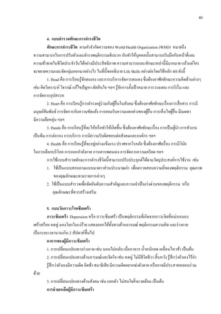 80
4. แบบสารวจทักษะการดารงชีวิต
ทักษะการดารงชีวิต ตามคาจากัดความของ World Health Organization (WHO) หมายถึง
ความสามารถในการปรับตัวและดารงพฤติกรรมเชิงบวก อันทาให้บุคคลนั้นสามารถรับมือกับหน้าที่และ
ความท้าทายในชีวิตประจาวันได้อย่างมีประสิทธิภาพ ความสามารถและทักษะเหล่านี้มีมากมาย แล้วแต่ใคร
จะขยายความและจัดกลุ่มออกมาอย่างไร ในที่นี้ขออธิบาย Life Skills อย่างย่อโดยใช้หลัก 4H ดังนี้
1. Head คือ การเรียนรู้จักตนเอง และการบริหารจัดการตนเอง ซึ่งต้องอาศัยทักษะความคิดด้านต่างๆ
เช่น คิดวิเคราะห์ วิจารณ์ แก้ไขปัญหา ตัดสินใจ ฯลฯ รู้จักการตั้งเป้ าหมาย การวางแผน การริเริ่ม และ
การจัดการอุปสรรค
2. Heart คือ การเรียนรู้การดารงอยู่ร่วมกับผู้อื่นในสังคม ซึ่งต้องอาศัยทักษะเรื่องการสื่อสาร การมี
มนุษย์สัมพันธ์ การจัดการกับความขัดแย้ง การยอมรับความแตกต่างของผู้อื่น การเห็นใจผู้อื่น มีเมตตา
มีความยืดหยุ่น ฯลฯ
3. Hands คือ การเรียนรู้ที่จะให้หรือทาให้เกิดขึ้น ซึ่งต้องอาศัยทักษะเรื่อง การเป็นผู้นา การทางาน
เป็นทีม การต่อรอง การบริการ การมีความรับผิดชอบต่อสังคมและองค์กร ฯลฯ
4. Health คือ การเรียนรู้ที่จะอยู่อย่างแข็งแรง ปราศจากโรคภัย ซึ่งต้องอาศัยเรื่อง การมีวินัย
ในการเลือกบริโภค การออกกาลังกาย การเคารพตนเอง การจัดการความเครียด ฯลฯ
การใช้แบบสารวจทักษะการดารงชีวิตนี้สามารถปรับประยุกต์ได้ตามวัตถุประสงค์การใช้งาน เช่น
1. ใช้เป็นแบบสอบถามแบบมาตราส่วนประมาณค่า เพื่อตรวจสอบความถี่ของพฤติกรรม คุณภาพ
ของคุณลักษณะตามรายการต่างๆ
2. ใช้เป็นแบบสารวจเพื่อจัดอันดับความสาคัญและความจาเป็นเร่งด่วนของพฤติกรรม หรือ
คุณลักษณะที่ควรสร้างเสริม
5. แบบวัดภาวะโรคซึมเศร้า
ภาวะซึมเศร้า Deperssion หรือ ภาวะซึมเศร้า เป็นพฤติกรรมที่เกิดจากภาวะจิตที่หม่นหมอง
เศร้าสร้อย หดหู่ มองโลกในแง่ร้าย แสดงออกได้ทั้งทางด้านอารมณ์ พฤติกรรมความคิด และร่างกาย
เป็นระยะเวลานานเกิน 2 สัปดาห์ขึ้นไป
อาการของผู้มีภาวะซึมเศร้า
1. การเปลี่ยนแปลงทางร่างกาย เช่น นอนไม่หลับ เบื่ออาหาร น้าหนักลด เคลื่อนไหวช้า เป็นต้น
2. การเปลี่ยนแปลงทางด้านอารมณ์และจิตใจ เช่น หดหู่ ไม่มีชีวิตชีวา สิ้นหวัง รู้สึกว่าตัวเองไร้ค่า
รู้สึกว่าตัวเองมีความผิด คิดช้า สมาธิเสีย มีความคิดอยากฆ่าตัวตาย หรืออาจมีประสาทหลอนร่วม
ด้วย
3. การเปลี่ยนแปลงทางด้านสังคม เช่น แยกตัว ไม่สนใจสิ่งแวดล้อม เป็นต้น
การช่วยเหลือผู้มีภาวะซึมเศร้า
 