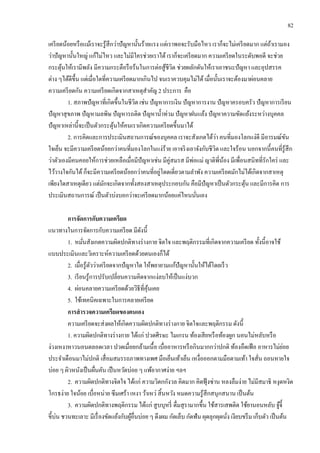 82
เครียดน้อยหรือแม้เราจะรู้สึกว่าปัญหานั้นร้ายแรง แต่เราพอจะรับมือไหว เราก็จะไม่เครียดมาก แต่ถ้าเรามอง
ว่าปัญหานั้นใหญ่ แก้ไม่ไหว และไม่มีใครช่วยเราได้ เราก็จะเครียดมาก ความเครียดในระดับพอดี จะช่วย
กระตุ้นให้เรามีพลัง มีความกระตือรือร้นในการต่อสู้ชีวิต ช่วยผลักดันให้เราเอาชนะปัญหา และอุปสรรค
ต่าง ๆได้ดีขึ้น แต่เมื่อใดที่ความเครียดมากเกินไป จนเราควบคุมไม่ได้เมื่อนั้นเราจะต้องมาผ่อนคลาย
ความเครียดกัน ความเครียดเกิดจากสาเหตุสาคัญ 2 ประการ คือ
1. สภาพปัญหาที่เกิดขึ้นในชีวิต เช่น ปัญหาการเงิน ปัญหาการงาน ปัญหาครอบครัว ปัญหาการเรียน
ปัญหาสุขภาพ ปัญหามลพิษ ปัญหารถติด ปัญหาน้าท่วม ปัญหาฝนแล้ง ปัญหาความขัดแย้งระหว่างบุคคล
ปัญหาเหล่านี้จะเป็นตัวกระตุ้นให้คนเราเกิดความเครียดขึ้นมาได้
2. การคิดและการประเมินสถานการณ์ของบุคคล เราจะสังเกตได้ว่า คนที่มองโลกแง่ดี มีอารมณ์ขัน
ใจเย็น จะมีความเครียดน้อยกว่าคนที่มองโลกในแง่ร้าย เอาจริงเอาจังกับชีวิต และใจร้อน นอกจากนี้คนที่รู้สึก
ว่าตัวเองมีคนคอยให้การช่วยเหลือเมื่อมีปัญหาเช่น มีคู่สมรส มีพ่อแม่ ญาติพี่น้อง มีเพื่อนสนิทที่รักใคร่ และ
ไว้วางใจกันได้ ก็จะมีความเครียดน้อยกว่าคนที่อยู่โดดเดี่ยวตามลาพัง ความเครียดมักไม่ได้เกิดจากสาเหตุ
เพียงใดสาเหตุเดียว แต่มักจะเกิดจากทั้งสองสาเหตุประกอบกัน คือมีปัญหาเป็นตัวกระตุ้น และมีการคิด การ
ประเมินสถานการณ์ เป็นตัวบ่งบอกว่าจะเครียดมากน้อยแค่ไหนนั่นเอง
การจัดการกับความเครียด
แนวทางในการจัดการกับความเครียด มีดังนี้
1. หมั่นสังเกตความผิดปกติทางร่างกาย จิตใจ และพฤติกรรมที่เกิดจากความเครียด ทั้งนี้อาจใช้
แบบประเมินและวิเคราะห์ความเครียดด้วยตนเองก็ได้
2. เมื่อรู้ตัวว่าเครียดจากปัญหาใด ให้พยายามแก้ปัญหานั้นให้ได้โดยเร็ว
3. เรียนรู้การปรับเปลี่ยนความคิดจากแง่ลบให้เป็นแง่บวก
4. ผ่อนคลายความเครียดด้วยวิธีที่คุ้นเคย
5. ใช้เทคนิคเฉพาะในการคลายเครียด
การสารวจความเครียดของตนเอง
ความเครียดจะส่งผลให้เกิดความผิดปกติทางร่างกาย จิตใจและพฤติกรรม ดังนี้
1. ความผิดปกติทางร่างกาย ได้แก่ ปวดศีรษะ ไมเกรน ท้องเสียหรือท้องผูก นอนไม่หลับหรือ
ง่วงเหงาหาวนอนตลอดเวลา ปวดเมื่อยกล้ามเนื้อ เบื่ออาหารหรือกินมากกว่าปกติ ท้องอืดเฟ้อ อาหารไม่ย่อย
ประจาเดือนมาไม่ปกติ เสื่อมสมรรถภาพทางเพศ มือเย็นเท้าเย็น เหงื่อออกตามมือตามเท้า ใจสั่น ถอนหายใจ
บ่อย ๆ ผิวหนังเป็นผื่นคัน เป็นหวัดบ่อย ๆ แพ้อากาศง่าย ฯลฯ
2. ความผิดปกติทางจิตใจ ได้แก่ ความวิตกกังวล คิดมาก คิดฟุ้งซ่าน หลงลืมง่าย ไม่มีสมาธิ หงุดหงิด
โกรธง่าย ใจน้อย เบื่อหน่าย ซึมเศร้า เหงา ว้าเหว่ สิ้นหวัง หมดความรู้สึกสนุกสนาน เป็นต้น
3. ความผิดปกติทางพฤติกรรม ได้แก่ สูบบุหรี่ ดื่มสุรามากขึ้น ใช้สารเสพติด ใช้ยานอนหลับ จู้จี้
ขี้บ่น ชวนทะเลาะ มีเรื่องขัดแย้งกับผู้อื่นบ่อย ๆ ดึงผม กัดเล็บ กัดฟัน ผุดลุกผุดนั่ง เงียบขรึม เก็บตัว เป็นต้น
 