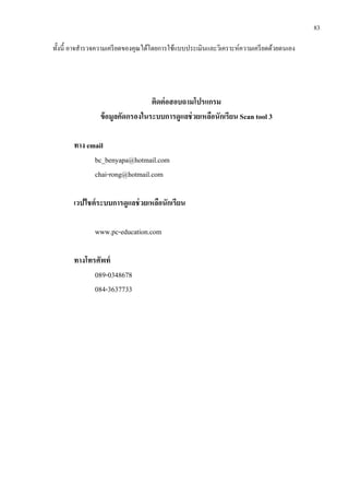 83
ทั้งนี้ อาจสารวจความเครียดของคุณได้โดยการใช้แบบประเมินและวิเคราะห์ความเครียดด้วยตนเอง
ติดต่อสอบถามโปรแกรม
ข้อมูลคัดกรองในระบบการดูแลช่วยเหลือนักเรียน Scan tool 3
ทาง email
bc_benyapa@hotmail.com
chai-rong@hotmail.com
เวปไชต์ระบบการดูแลช่วยเหลือนักเรียน
www.pc-education.com
ทางโทรศัพท์
089-0348678
084-3637733
 