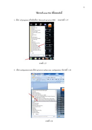 9
วิธีการแก้ error 916 มีขั้นตอนดังนี้
1. เลือก all programs แล้วคลิกเลือก Microsoft sql server 2005 ตามภาพที่ 1.27
ภาพที่ 1.27
2. เลือก configuration tools เลือก sql server surface area configuration ดังภาพที่ 1.28
ภาพที่ 1.28
 
