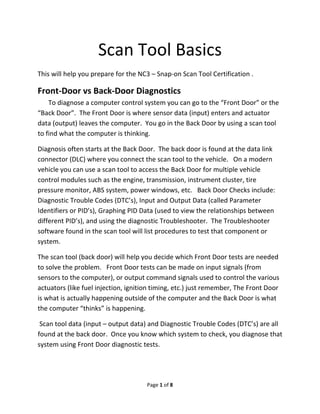  
Page 1 of 8 
 
Scan Tool Basics 
This will help you prepare for the NC3 – Snap‐on Scan Tool Certification .  
Front‐Door vs Back‐Door Diagnostics 
     To diagnose a computer control system you can go to the “Front Door” or the 
“Back Door”.  The Front Door is where sensor data (input) enters and actuator 
data (output) leaves the computer.  You go in the Back Door by using a scan tool 
to find what the computer is thinking.  
Diagnosis often starts at the Back Door.  The back door is found at the data link 
connector (DLC) where you connect the scan tool to the vehicle.   On a modern 
vehicle you can use a scan tool to access the Back Door for multiple vehicle 
control modules such as the engine, transmission, instrument cluster, tire 
pressure monitor, ABS system, power windows, etc.   Back Door Checks include: 
Diagnostic Trouble Codes (DTC’s), Input and Output Data (called Parameter 
Identifiers or PID’s), Graphing PID Data (used to view the relationships between 
different PID’s), and using the diagnostic Troubleshooter.  The Troubleshooter 
software found in the scan tool will list procedures to test that component or 
system.   
The scan tool (back door) will help you decide which Front Door tests are needed 
to solve the problem.   Front Door tests can be made on input signals (from 
sensors to the computer), or output command signals used to control the various 
actuators (like fuel injection, ignition timing, etc.) just remember, The Front Door 
is what is actually happening outside of the computer and the Back Door is what 
the computer “thinks” is happening.  
 Scan tool data (input – output data) and Diagnostic Trouble Codes (DTC’s) are all 
found at the back door.  Once you know which system to check, you diagnose that 
system using Front Door diagnostic tests.   
 