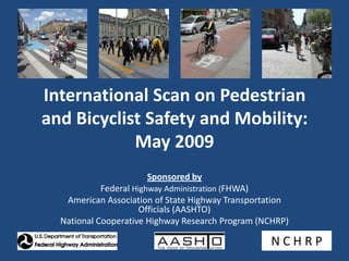 International Scan on Pedestrian and Bicyclist Safety and Mobility: May 2009 Sponsored by Federal Highway Administration (FHWA) American Association of State Highway Transportation Officials (AASHTO) National Cooperative Highway Research Program (NCHRP) N C H R P 