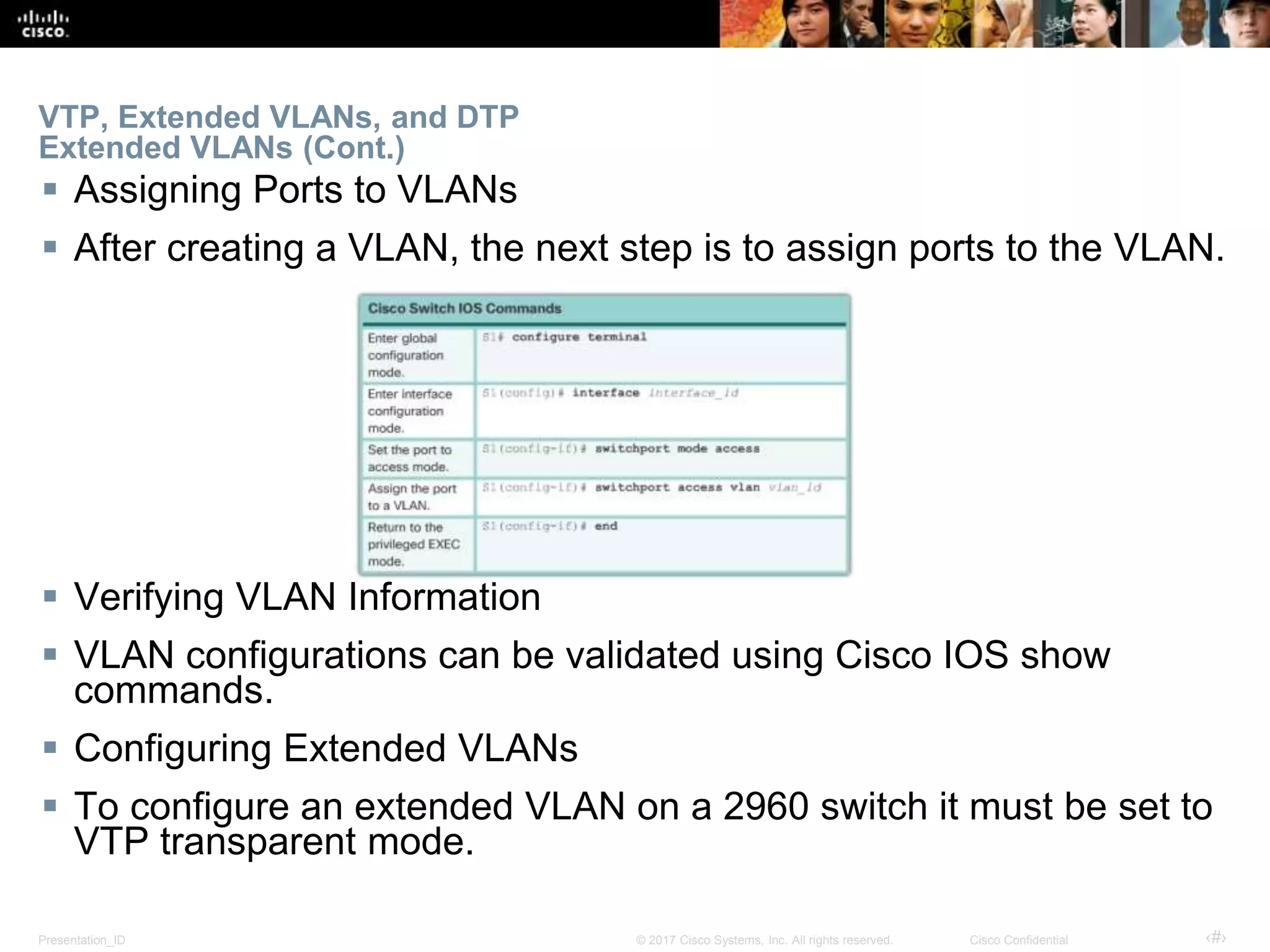 Presentation_ID ‹#›© 2017 Cisco Systems, Inc. All rights reserved. Cisco Confidential
VTP, Extended VLANs, and DTP
Extended VLANs (Cont.)
 Assigning Ports to VLANs
 After creating a VLAN, the next step is to assign ports to the VLAN.
 Verifying VLAN Information
 VLAN configurations can be validated using Cisco IOS show
commands.
 Configuring Extended VLANs
 To configure an extended VLAN on a 2960 switch it must be set to
VTP transparent mode.
 