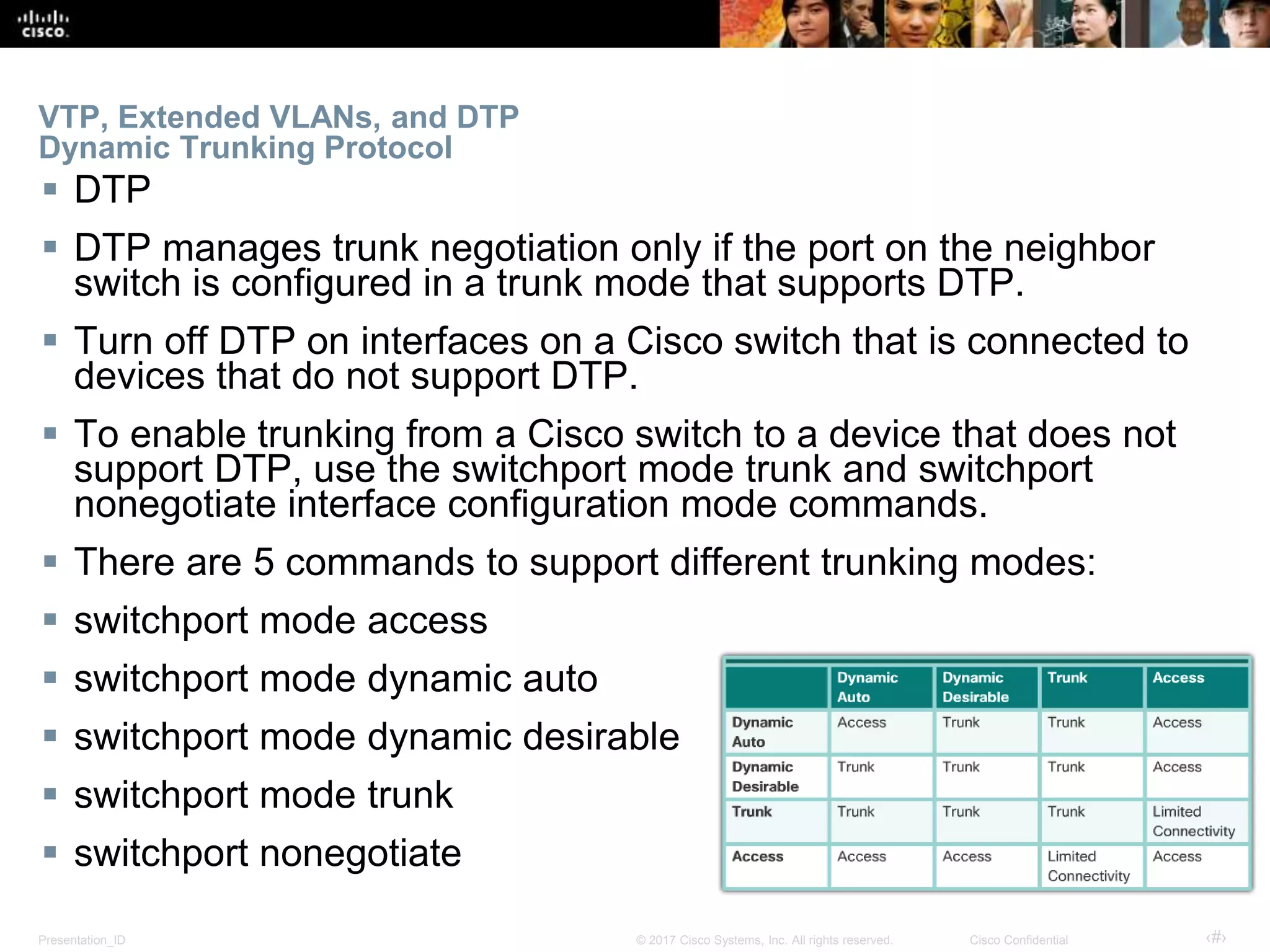 Presentation_ID ‹#›© 2017 Cisco Systems, Inc. All rights reserved. Cisco Confidential
VTP, Extended VLANs, and DTP
Dynamic Trunking Protocol
 DTP
 DTP manages trunk negotiation only if the port on the neighbor
switch is configured in a trunk mode that supports DTP.
 Turn off DTP on interfaces on a Cisco switch that is connected to
devices that do not support DTP.
 To enable trunking from a Cisco switch to a device that does not
support DTP, use the switchport mode trunk and switchport
nonegotiate interface configuration mode commands.
 There are 5 commands to support different trunking modes:
 switchport mode access
 switchport mode dynamic auto
 switchport mode dynamic desirable
 switchport mode trunk
 switchport nonegotiate
 