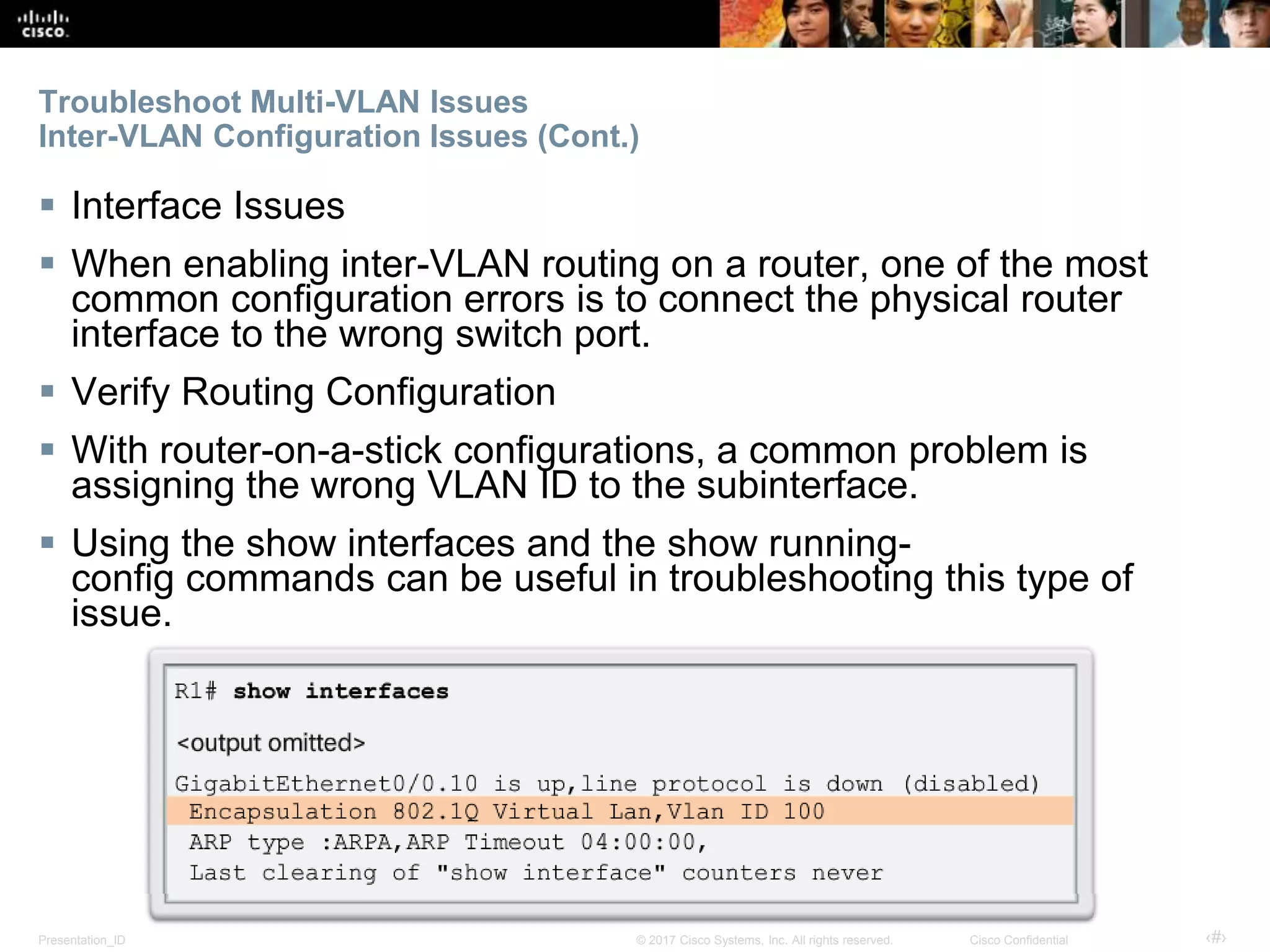 Presentation_ID ‹#›© 2017 Cisco Systems, Inc. All rights reserved. Cisco Confidential
Troubleshoot Multi-VLAN Issues
Inter-VLAN Configuration Issues (Cont.)
 Interface Issues
 When enabling inter-VLAN routing on a router, one of the most
common configuration errors is to connect the physical router
interface to the wrong switch port.
 Verify Routing Configuration
 With router-on-a-stick configurations, a common problem is
assigning the wrong VLAN ID to the subinterface.
 Using the show interfaces and the show running-
config commands can be useful in troubleshooting this type of
issue.
 