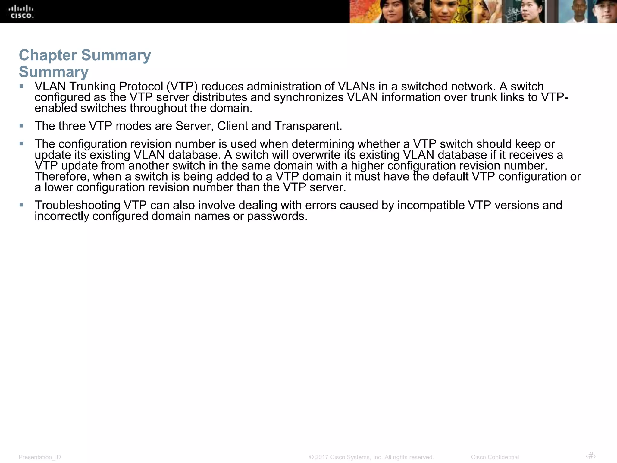 Presentation_ID ‹#›© 2017 Cisco Systems, Inc. All rights reserved. Cisco Confidential
Chapter Summary
Summary
 VLAN Trunking Protocol (VTP) reduces administration of VLANs in a switched network. A switch
configured as the VTP server distributes and synchronizes VLAN information over trunk links to VTP-
enabled switches throughout the domain.
 The three VTP modes are Server, Client and Transparent.
 The configuration revision number is used when determining whether a VTP switch should keep or
update its existing VLAN database. A switch will overwrite its existing VLAN database if it receives a
VTP update from another switch in the same domain with a higher configuration revision number.
Therefore, when a switch is being added to a VTP domain it must have the default VTP configuration or
a lower configuration revision number than the VTP server.
 Troubleshooting VTP can also involve dealing with errors caused by incompatible VTP versions and
incorrectly configured domain names or passwords.
 
