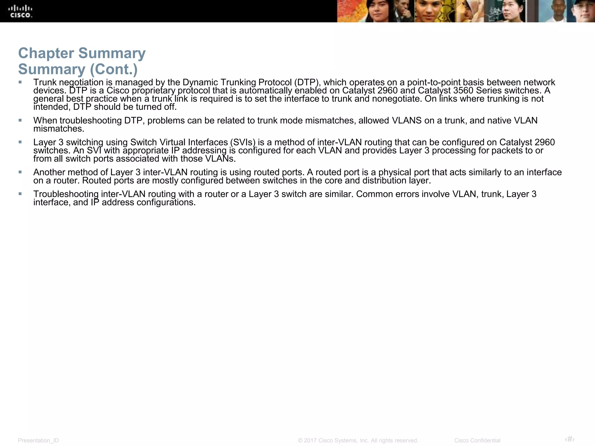 Presentation_ID ‹#›© 2017 Cisco Systems, Inc. All rights reserved. Cisco Confidential
Chapter Summary
Summary (Cont.)
 Trunk negotiation is managed by the Dynamic Trunking Protocol (DTP), which operates on a point-to-point basis between network
devices. DTP is a Cisco proprietary protocol that is automatically enabled on Catalyst 2960 and Catalyst 3560 Series switches. A
general best practice when a trunk link is required is to set the interface to trunk and nonegotiate. On links where trunking is not
intended, DTP should be turned off.
 When troubleshooting DTP, problems can be related to trunk mode mismatches, allowed VLANS on a trunk, and native VLAN
mismatches.
 Layer 3 switching using Switch Virtual Interfaces (SVIs) is a method of inter-VLAN routing that can be configured on Catalyst 2960
switches. An SVI with appropriate IP addressing is configured for each VLAN and provides Layer 3 processing for packets to or
from all switch ports associated with those VLANs.
 Another method of Layer 3 inter-VLAN routing is using routed ports. A routed port is a physical port that acts similarly to an interface
on a router. Routed ports are mostly configured between switches in the core and distribution layer.
 Troubleshooting inter-VLAN routing with a router or a Layer 3 switch are similar. Common errors involve VLAN, trunk, Layer 3
interface, and IP address configurations.
 