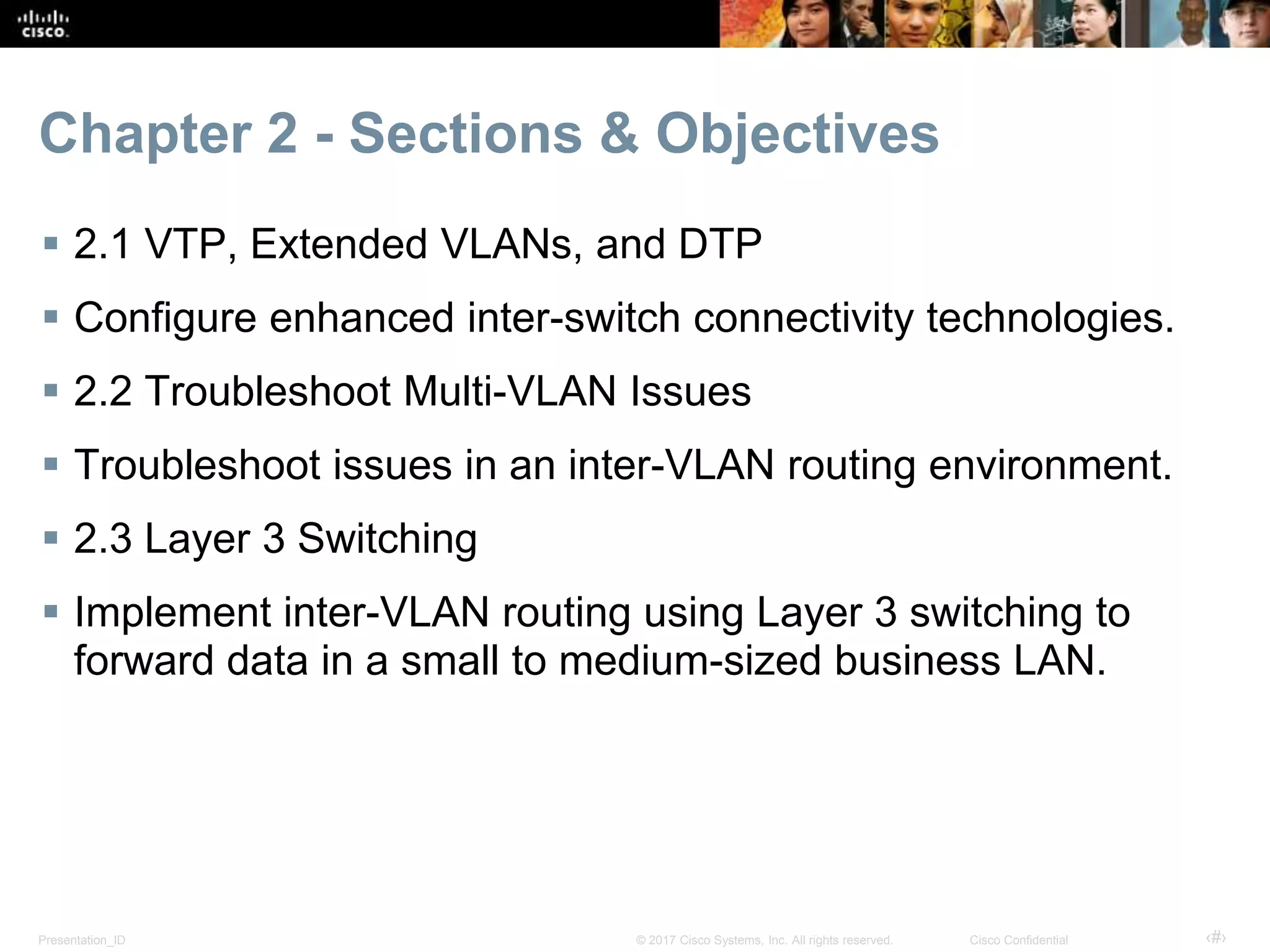Presentation_ID ‹#›© 2017 Cisco Systems, Inc. All rights reserved. Cisco Confidential
Chapter 2 - Sections & Objectives
 2.1 VTP, Extended VLANs, and DTP
 Configure enhanced inter-switch connectivity technologies.
 2.2 Troubleshoot Multi-VLAN Issues
 Troubleshoot issues in an inter-VLAN routing environment.
 2.3 Layer 3 Switching
 Implement inter-VLAN routing using Layer 3 switching to
forward data in a small to medium-sized business LAN.
 