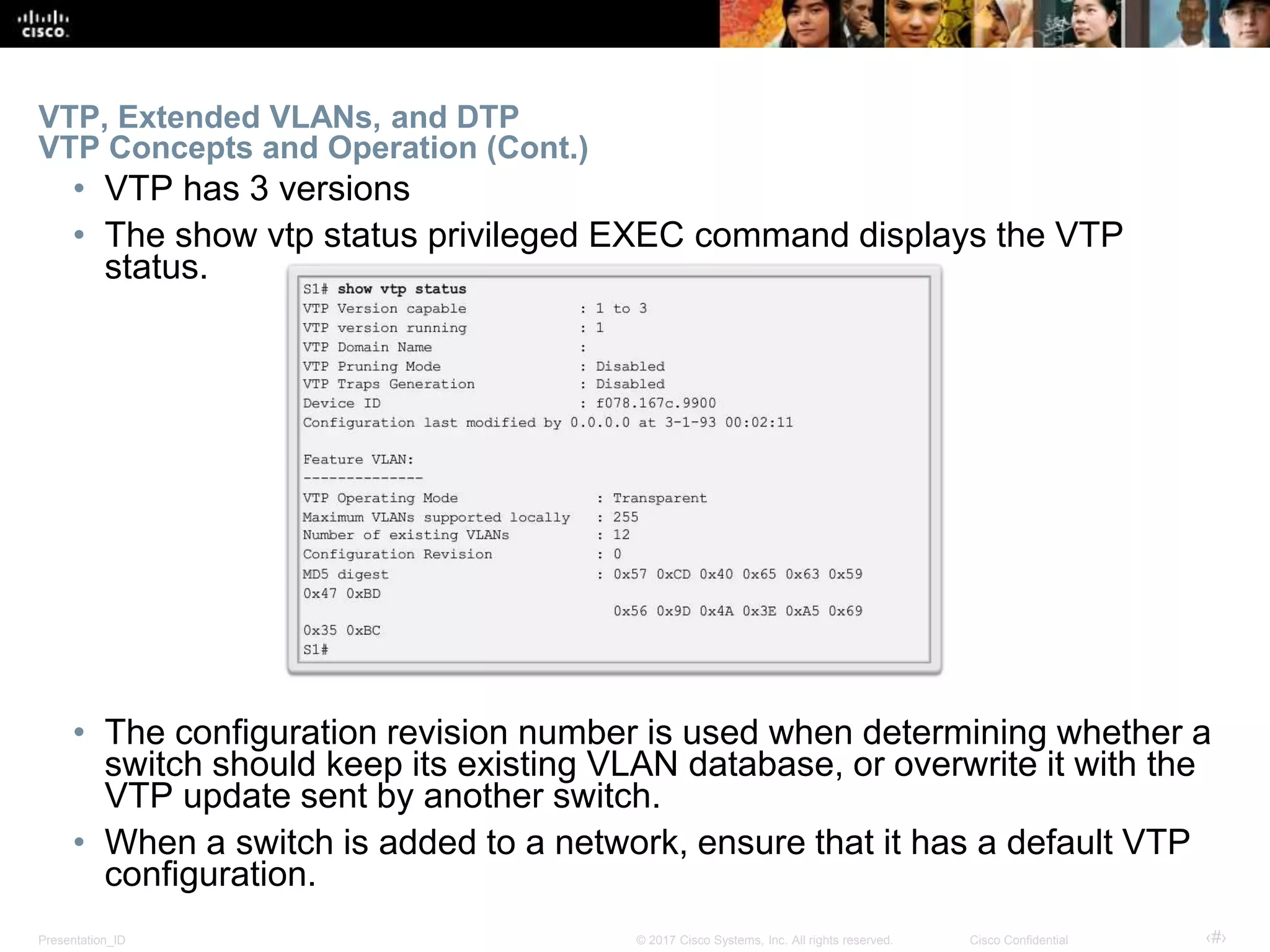 Presentation_ID ‹#›© 2017 Cisco Systems, Inc. All rights reserved. Cisco Confidential
VTP, Extended VLANs, and DTP
VTP Concepts and Operation (Cont.)
• VTP has 3 versions
• The show vtp status privileged EXEC command displays the VTP
status.
• The configuration revision number is used when determining whether a
switch should keep its existing VLAN database, or overwrite it with the
VTP update sent by another switch.
• When a switch is added to a network, ensure that it has a default VTP
configuration.
 
