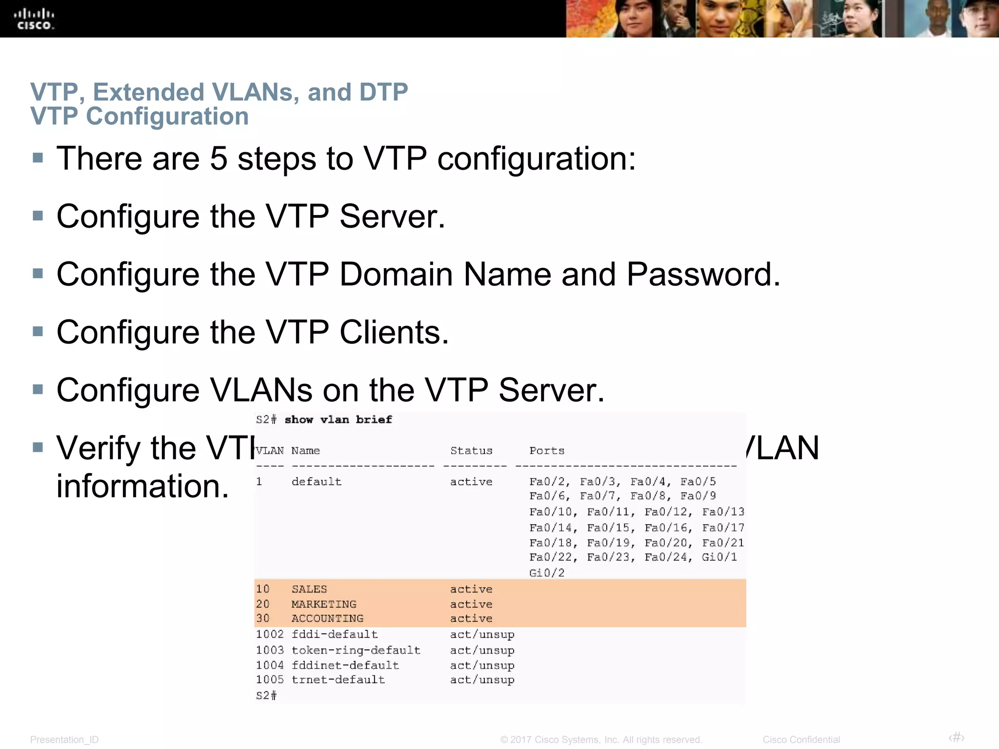 Presentation_ID ‹#›© 2017 Cisco Systems, Inc. All rights reserved. Cisco Confidential
VTP, Extended VLANs, and DTP
VTP Configuration
 There are 5 steps to VTP configuration:
 Configure the VTP Server.
 Configure the VTP Domain Name and Password.
 Configure the VTP Clients.
 Configure VLANs on the VTP Server.
 Verify the VTP Clients have received the new VLAN
information.
 