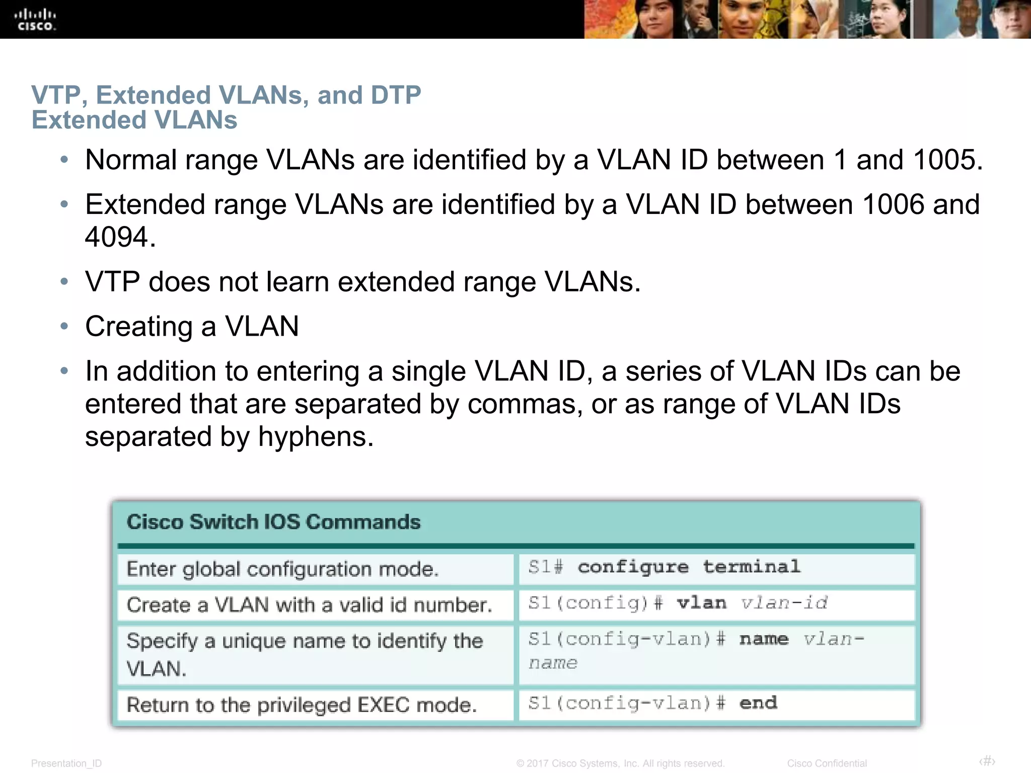 Presentation_ID ‹#›© 2017 Cisco Systems, Inc. All rights reserved. Cisco Confidential
VTP, Extended VLANs, and DTP
Extended VLANs
• Normal range VLANs are identified by a VLAN ID between 1 and 1005.
• Extended range VLANs are identified by a VLAN ID between 1006 and
4094.
• VTP does not learn extended range VLANs.
• Creating a VLAN
• In addition to entering a single VLAN ID, a series of VLAN IDs can be
entered that are separated by commas, or as range of VLAN IDs
separated by hyphens.
 
