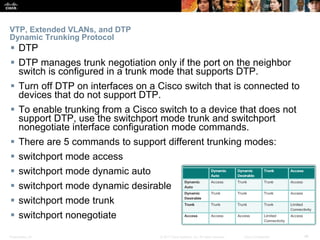Presentation_ID ‹#›© 2017 Cisco Systems, Inc. All rights reserved. Cisco Confidential
VTP, Extended VLANs, and DTP
Dynamic Trunking Protocol
 DTP
 DTP manages trunk negotiation only if the port on the neighbor
switch is configured in a trunk mode that supports DTP.
 Turn off DTP on interfaces on a Cisco switch that is connected to
devices that do not support DTP.
 To enable trunking from a Cisco switch to a device that does not
support DTP, use the switchport mode trunk and switchport
nonegotiate interface configuration mode commands.
 There are 5 commands to support different trunking modes:
 switchport mode access
 switchport mode dynamic auto
 switchport mode dynamic desirable
 switchport mode trunk
 switchport nonegotiate
 