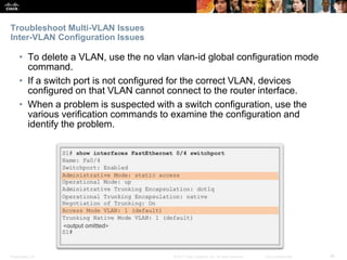 Presentation_ID ‹#›© 2017 Cisco Systems, Inc. All rights reserved. Cisco Confidential
Troubleshoot Multi-VLAN Issues
Inter-VLAN Configuration Issues
• To delete a VLAN, use the no vlan vlan-id global configuration mode
command.
• If a switch port is not configured for the correct VLAN, devices
configured on that VLAN cannot connect to the router interface.
• When a problem is suspected with a switch configuration, use the
various verification commands to examine the configuration and
identify the problem.
 