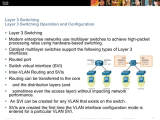 Presentation_ID ‹#›© 2017 Cisco Systems, Inc. All rights reserved. Cisco Confidential
Layer 3 Switching
Layer 3 Switching Operation and Configuration
 Layer 3 Switching
 Modern enterprise networks use multilayer switches to achieve high-packet
processing rates using hardware-based switching.
 Catalyst multilayer switches support the following types of Layer 3
interfaces:
 Routed port
 Switch virtual interface (SVI)
 Inter-VLAN Routing and SVIs
 Routing can be transferred to the core
 and the distribution layers (and
 sometimes even the access layer) without impacting network
performance.
 An SVI can be created for any VLAN that exists on the switch.
 SVIs are created the first time the VLAN interface configuration mode is
entered for a particular VLAN SVI.
 