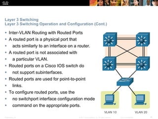 Presentation_ID ‹#›© 2017 Cisco Systems, Inc. All rights reserved. Cisco Confidential
Layer 3 Switching
Layer 3 Switching Operation and Configuration (Cont.)
 Inter-VLAN Routing with Routed Ports
 A routed port is a physical port that
 acts similarly to an interface on a router.
 A routed port is not associated with
 a particular VLAN.
 Routed ports on a Cisco IOS switch do
 not support subinterfaces.
 Routed ports are used for point-to-point
 links.
 To configure routed ports, use the
 no switchport interface configuration mode
 command on the appropriate ports.
 