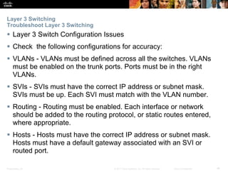 Presentation_ID ‹#›© 2017 Cisco Systems, Inc. All rights reserved. Cisco Confidential
Layer 3 Switching
Troubleshoot Layer 3 Switching
 Layer 3 Switch Configuration Issues
 Check the following configurations for accuracy:
 VLANs - VLANs must be defined across all the switches. VLANs
must be enabled on the trunk ports. Ports must be in the right
VLANs.
 SVIs - SVIs must have the correct IP address or subnet mask.
SVIs must be up. Each SVI must match with the VLAN number.
 Routing - Routing must be enabled. Each interface or network
should be added to the routing protocol, or static routes entered,
where appropriate.
 Hosts - Hosts must have the correct IP address or subnet mask.
Hosts must have a default gateway associated with an SVI or
routed port.
 