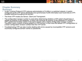 Presentation_ID ‹#›© 2017 Cisco Systems, Inc. All rights reserved. Cisco Confidential
Chapter Summary
Summary
 VLAN Trunking Protocol (VTP) reduces administration of VLANs in a switched network. A switch
configured as the VTP server distributes and synchronizes VLAN information over trunk links to VTP-
enabled switches throughout the domain.
 The three VTP modes are Server, Client and Transparent.
 The configuration revision number is used when determining whether a VTP switch should keep or
update its existing VLAN database. A switch will overwrite its existing VLAN database if it receives a
VTP update from another switch in the same domain with a higher configuration revision number.
Therefore, when a switch is being added to a VTP domain it must have the default VTP configuration or
a lower configuration revision number than the VTP server.
 Troubleshooting VTP can also involve dealing with errors caused by incompatible VTP versions and
incorrectly configured domain names or passwords.
 