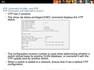 Presentation_ID ‹#›© 2017 Cisco Systems, Inc. All rights reserved. Cisco Confidential
VTP, Extended VLANs, and DTP
VTP Concepts and Operation (Cont.)
• VTP has 3 versions
• The show vtp status privileged EXEC command displays the VTP
status.
• The configuration revision number is used when determining whether a
switch should keep its existing VLAN database, or overwrite it with the
VTP update sent by another switch.
• When a switch is added to a network, ensure that it has a default VTP
configuration.
 
