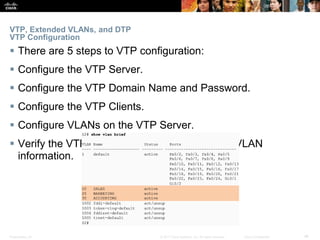 Presentation_ID ‹#›© 2017 Cisco Systems, Inc. All rights reserved. Cisco Confidential
VTP, Extended VLANs, and DTP
VTP Configuration
 There are 5 steps to VTP configuration:
 Configure the VTP Server.
 Configure the VTP Domain Name and Password.
 Configure the VTP Clients.
 Configure VLANs on the VTP Server.
 Verify the VTP Clients have received the new VLAN
information.
 