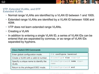 Presentation_ID ‹#›© 2017 Cisco Systems, Inc. All rights reserved. Cisco Confidential
VTP, Extended VLANs, and DTP
Extended VLANs
• Normal range VLANs are identified by a VLAN ID between 1 and 1005.
• Extended range VLANs are identified by a VLAN ID between 1006 and
4094.
• VTP does not learn extended range VLANs.
• Creating a VLAN
• In addition to entering a single VLAN ID, a series of VLAN IDs can be
entered that are separated by commas, or as range of VLAN IDs
separated by hyphens.
 